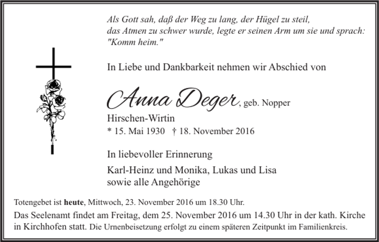 <p>Als Gott sah, daß der Weg zu lang, der Hügel zu steil,<br />das Atmen zu schwer wurde, legte er seinen Arm um sie und sprach:<br />"Komm heim."</p><p>In Liebe und Dankbarkeit nehmen wir Abschied von</p><p>Anna Deger</p><p>, geb. Nopper</p><p>Hirschen-Wirtin</p><p>* 15. Mai 1930 † 18. November 2016</p><p>In liebevoller Erinnerung<br />Karl-Heinz und Monika, Lukas und Lisa<br />sowie alle Angehörige<br />Totengebet ist heute, Mittwoch, 23. November 2016 um 18.30 Uhr.</p><p>Das Seelenamt findet am Freitag, dem 25. November 2016 um 14.30 Uhr in der kath. Kirche<br />in Kirchhofen statt. Die Urnenbeisetzung erfolgt zu einem späteren Zeitpunkt im Familienkreis.</p>