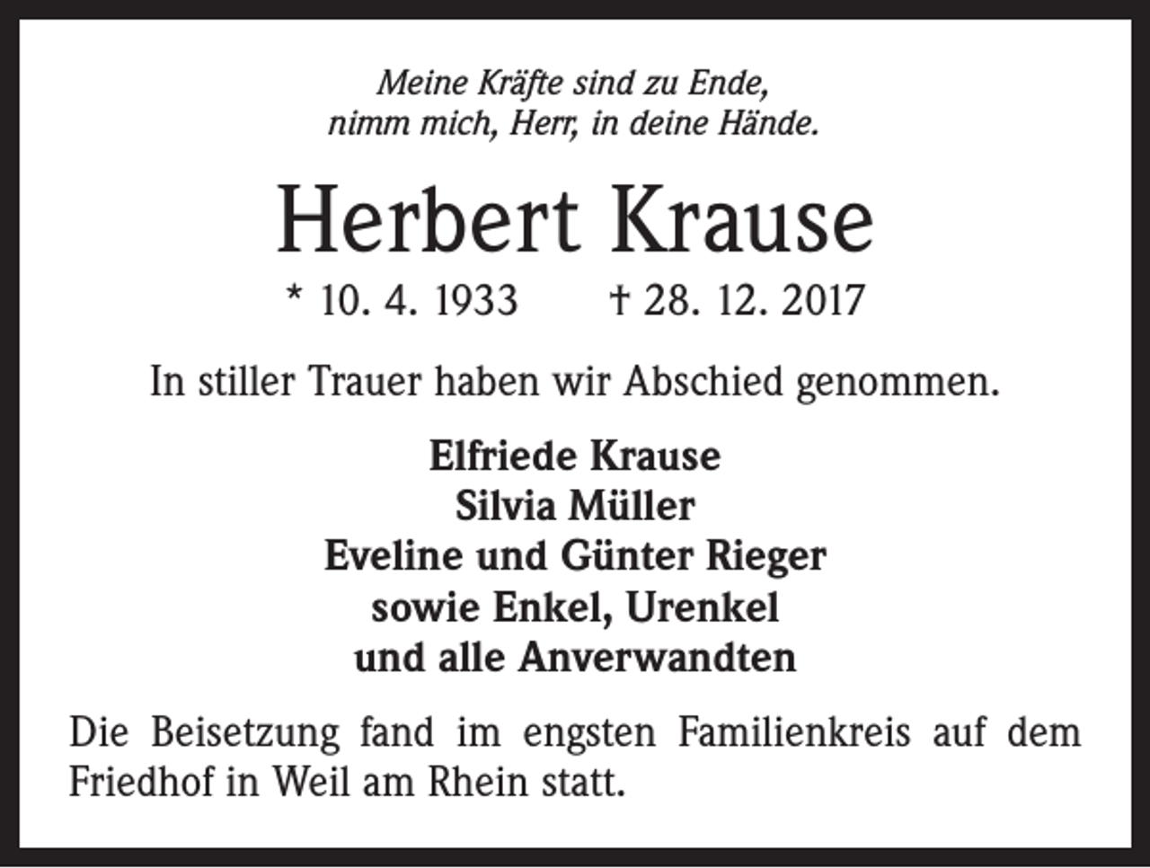 <p>Meine Kräfte sind zu Ende,<br />nimm mich, Herr, in deine Hände.</p><p>Herbert Krause<br />* 10. 4. 1933 † 28. 12. 2017</p><p>In stiller Trauer haben wir Abschied genommen.<br />Elfriede Krause<br />Silvia Müller<br />Eveline und Günter Rieger<br />sowie Enkel, Urenkel<br />und alle Anverwandten<br />Die Beisetzung fand im engsten Familienkreis auf dem<br />Friedhof in Weil am Rhein statt.</p>