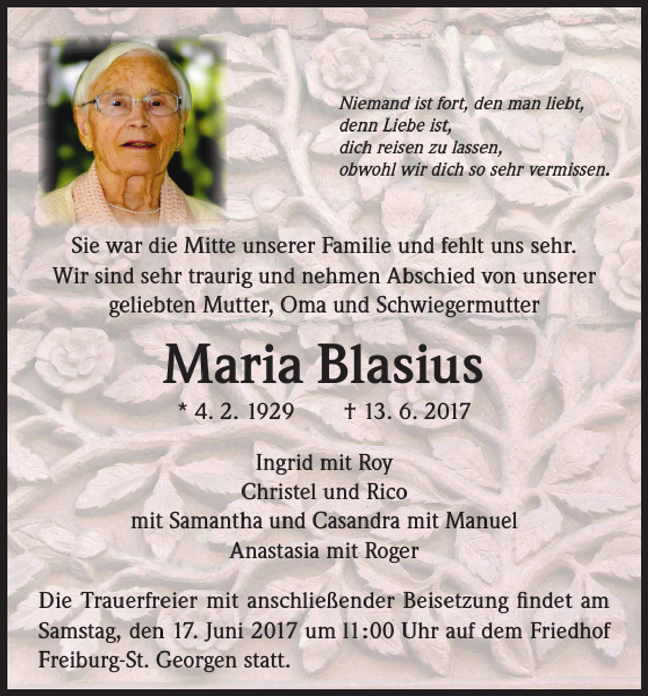 <p>Niemand ist fort, den man liebt,<br />denn Liebe ist,<br />dich reisen zu lassen,<br />obwohl wir dich so sehr vermissen.</p><p>Sie war die Mitte unserer Familie und fehlt uns sehr.<br />Wir sind sehr traurig und nehmen Abschied von unserer<br />geliebten Mutter, Oma und Schwiegermutter</p><p>Maria Blasius<br />* 4. 2. 1929 † 13. 6. 2017</p><p>Ingrid mit Roy<br />Christel und Rico<br />mit Samantha und Casandra mit Manuel<br />Anastasia mit Roger<br />Die Trauerfreier mit anschließender Beisetzung findet am<br />Samstag, den 17. Juni 2017 um l1:00 Uhr auf dem Friedhof<br />Freiburg-St. Georgen statt.</p>