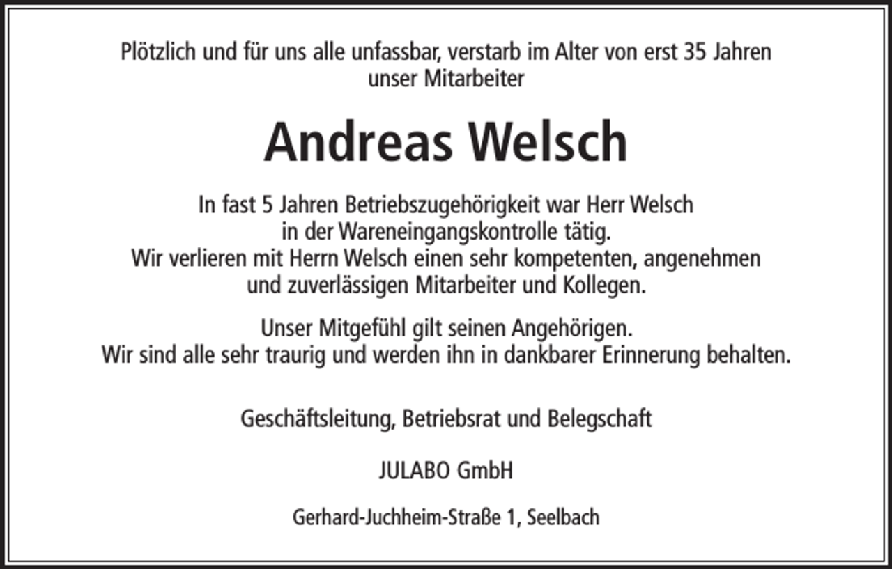 <p>Plötzlich und für uns alle unfassbar, verstarb im Alter von erst 35 Jahren<br />unser Mitarbeiter</p><p>Andreas Welsch<br />In fast 5 Jahren Betriebszugehörigkeit war Herr Welsch<br />in der Wareneingangskontrolle tätig.<br />Wir verlieren mit Herrn Welsch einen sehr k­ ompetenten, angenehmen<br />und ­zuverlässigen Mitarbeiter und Kollegen.<br />Unser Mitgefühl gilt seinen Angehörigen.<br />Wir sind alle sehr traurig und werden ihn in dankbarer Erinnerung behalten.<br />Geschäftsleitung, Betriebsrat und Belegschaft<br />JULABO GmbH<br />Gerhard-Juchheim-Straße 1, Seelbach</p>