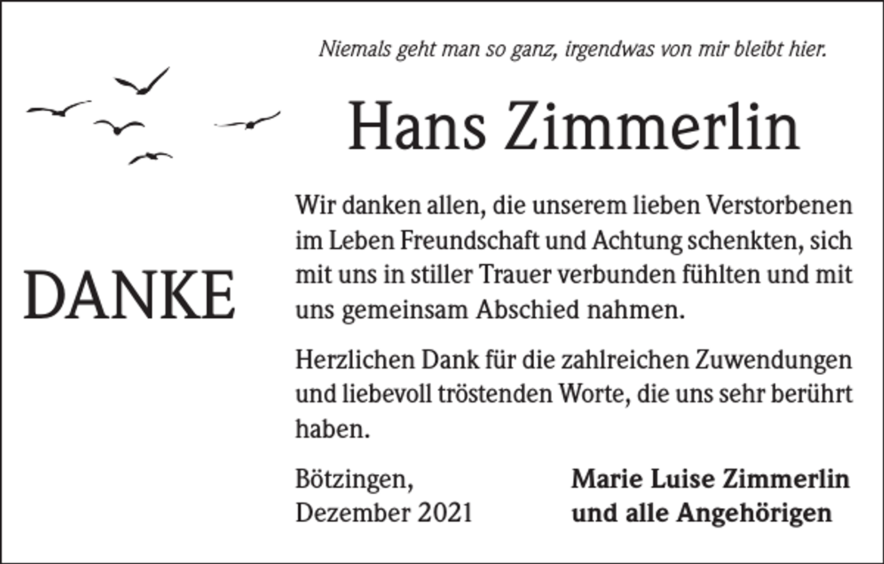 <p>Niemals geht man so ganz, irgendwas von mir bleibt hier.</p><p>Hans Zimmerlin<br />DANKE</p><p>Wir danken allen, die unserem lieben Verstorbenen<br />im Leben Freundschaft und Achtung schenkten, sich<br />mit uns in stiller Trauer verbunden fühlten und mit<br />uns gemeinsam Abschied nahmen.<br />Herzlichen Dank für die zahlreichen Zuwendungen<br />und liebevoll tröstenden Worte, die uns sehr berührt<br />haben.<br />Bötzingen,<br />Dezember 2021</p><p>Marie Luise Zimmerlin<br />und alle Angehörigen</p>