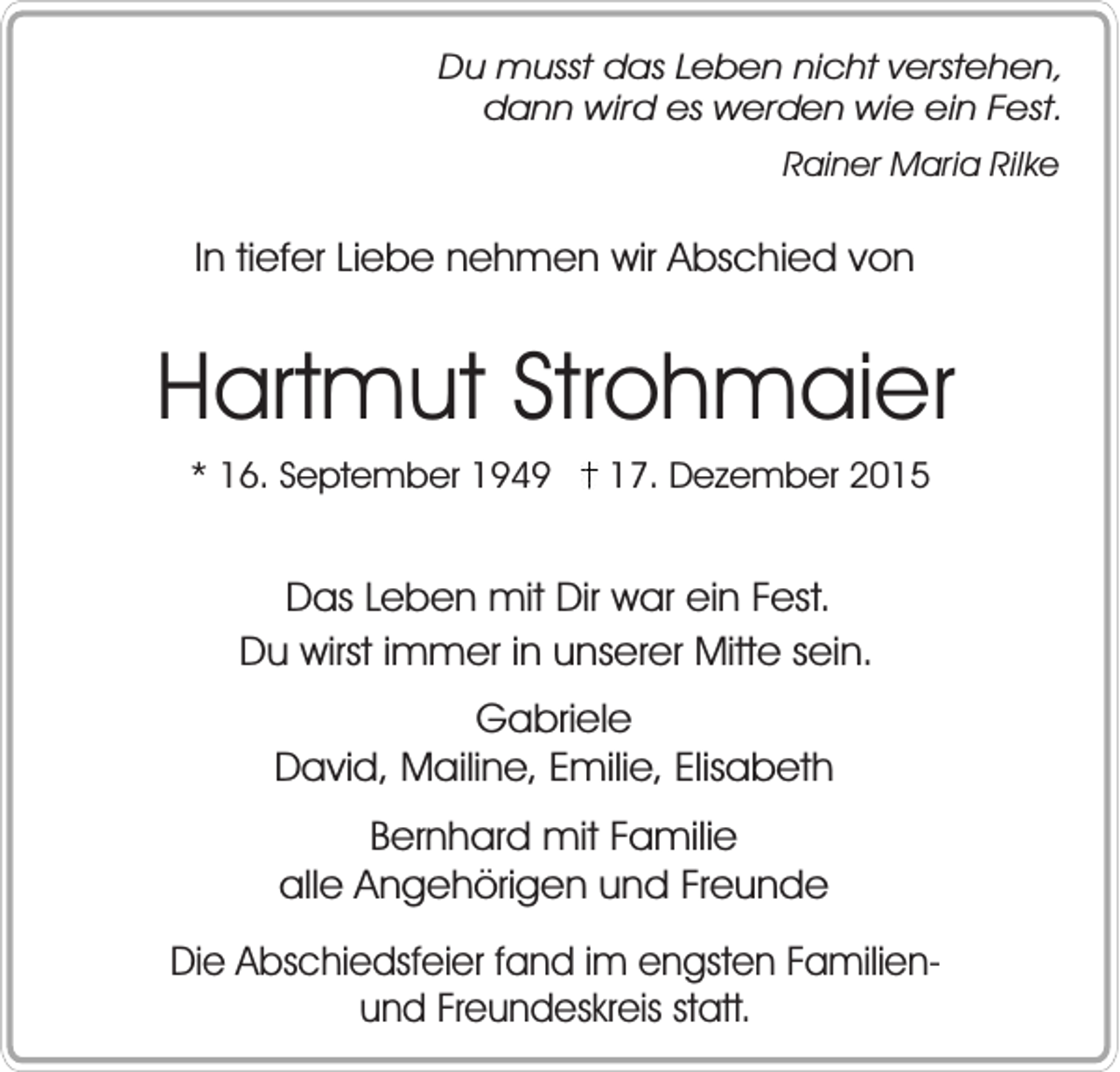 <p>Du musst das Leben nicht verstehen,<br />dann wird es werden wie ein Fest.<br />Rainer Maria Rilke</p><p>In tiefer Liebe nehmen wir Abschied von</p><p>Hartmut Strohmaier<br />* 16. September 1949</p><p>17. Dezember 2015</p><p>Das Leben mit Dir war ein Fest.<br />Du wirst immer in unserer Mitte sein.<br />Gabriele<br />David, Mailine, Emilie, Elisabeth<br />Bernhard mit Familie<br />alle Angehörigen und Freunde<br />Die Abschiedsfeier fand im engsten Familienund Freundeskreis statt.</p>