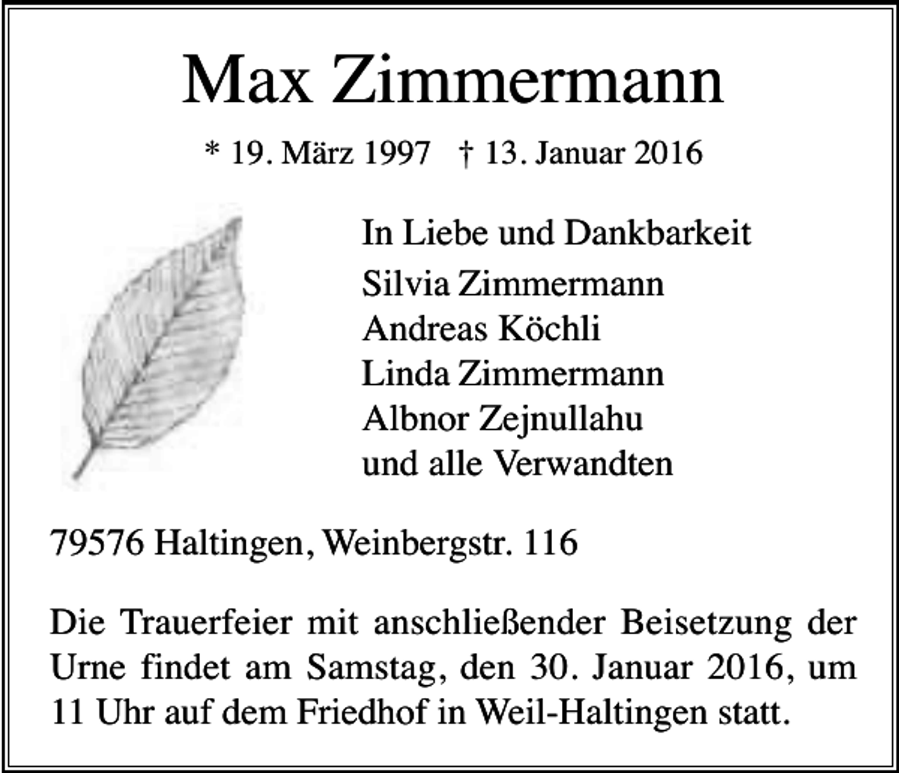 <p>Max Zimmermann<br />* 19. März 1997 † 13. Januar 2016</p><p>In Liebe und Dankbarkeit<br />Silvia Zimmermann<br />Andreas Köchli<br />Linda Zimmermann<br />Albnor Zejnullahu<br />und alle Verwandten<br />79576 Haltingen, Weinbergstr. 116<br />Die Trauerfeier mit anschließender Beisetzung der<br />Urne findet am Samstag, den 30. Januar 2016, um<br />11 Uhr auf dem Friedhof in Weil-Haltingen statt.</p>