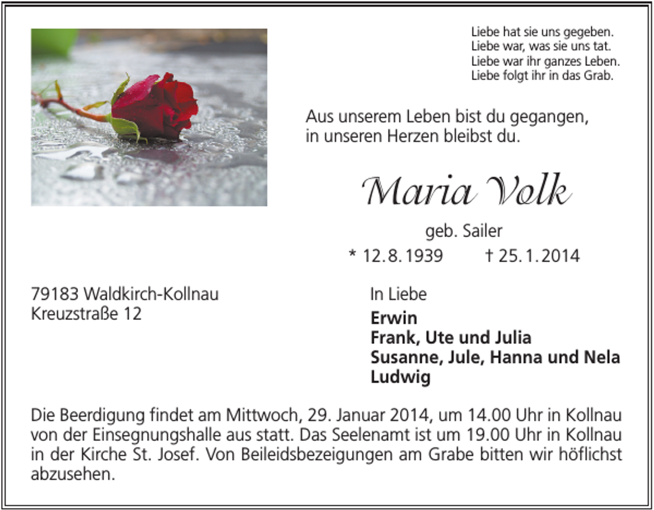 <p>Liebe hat sie uns gegeben.<br />Liebe war, was sie uns tat.<br />Liebe war ihr ganzes Leben.<br />Liebe folgt ihr in das Grab.</p><p>Aus unserem Leben bist du gegangen,<br />in unseren Herzen bleibst du.</p><p>Maria Volk<br />geb. Sailer<br />* 12. 8. 1939<br />† 25. 1. 2014<br />79183 Waldkirch-Kollnau<br />Kreuzstraße 12</p><p>In Liebe<br />Erwin<br />Frank, Ute und Julia<br />Susanne, Jule, Hanna und Nela<br />Ludwig</p><p>Die Beerdigung findet am Mittwoch, 29. Januar 2014, um 14.00 Uhr in Kollnau<br />von der Einsegnungshalle aus statt. Das Seelenamt ist um 19.00 Uhr in Kollnau<br />in der Kirche St. Josef. Von Beileidsbezeigungen am Grabe bitten wir höflichst<br />abzusehen.</p>