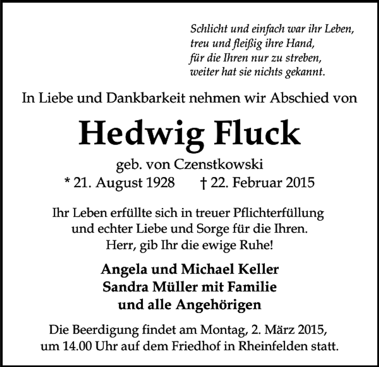 <p>Schlicht und einfach war ihr Leben,<br />treu und fleißig ihre Hand,<br />für die Ihren nur zu streben,<br />weiter hat sie nichts gekannt.</p><p>In Liebe und Dankbarkeit nehmen wir Abschied von</p><p>Hedwig Fluck</p><p>geb. von Czenstkowski<br />* 21. August 1928<br />† 22. Februar 2015<br />Ihr Leben erfüllte sich in treuer Pflichterfüllung<br />und echter Liebe und Sorge für die Ihren.<br />Herr, gib Ihr die ewige Ruhe!</p><p>Angela und Michael Keller<br />Sandra Müller mit Familie<br />und alle Angehörigen<br />Die Beerdigung findet am Montag, 2. März 2015,<br />um 14.00 Uhr auf dem Friedhof in Rheinfelden statt.</p>