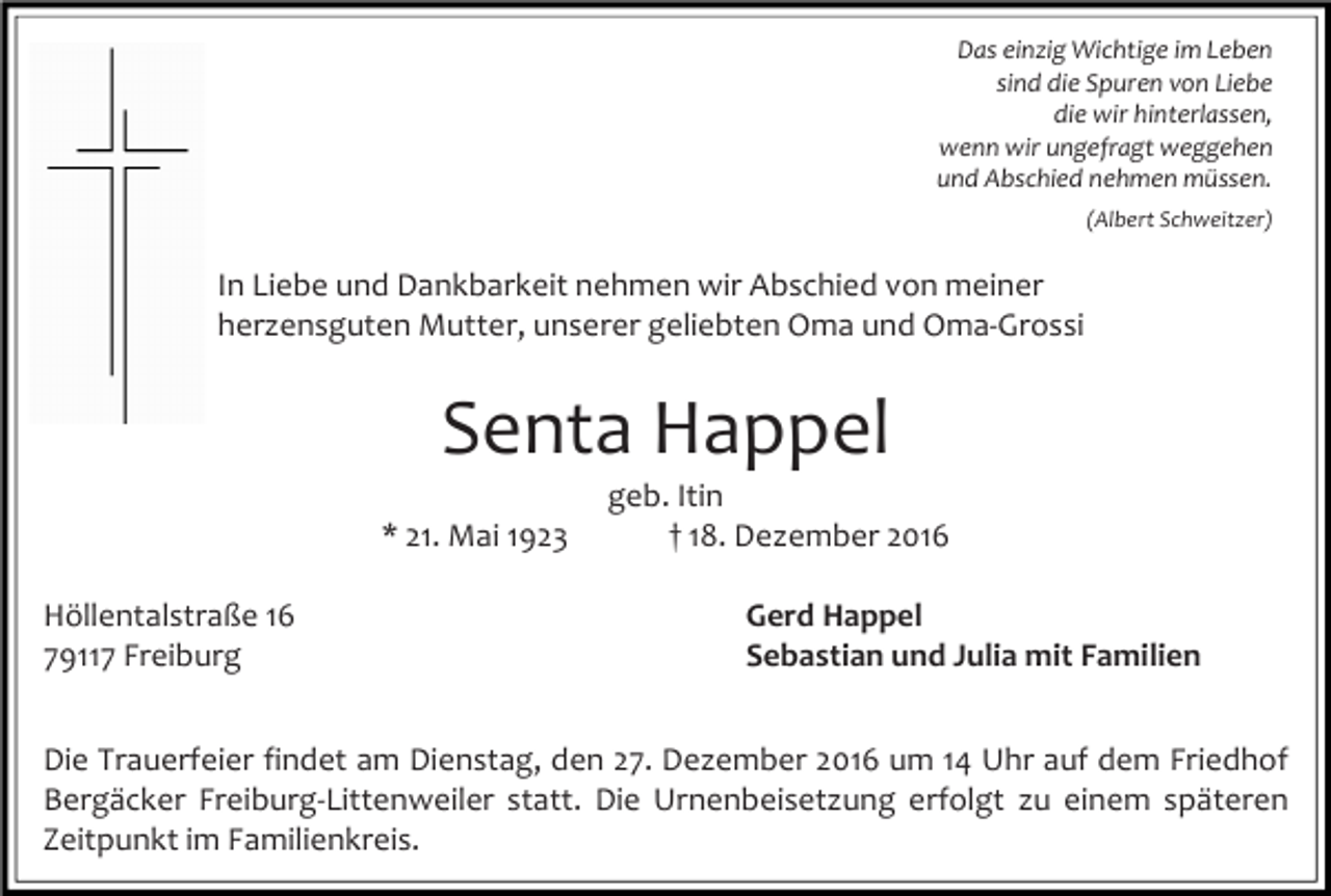 <p>Das einzig Wichtige im Leben<br />sind die Spuren von Liebe<br />die wir hinterlassen,<br />wenn wir ungefragt weggehen<br />und Abschied nehmen müssen.<br />(Albert Schweitzer)</p><p>In Liebe und Dankbarkeit nehmen wir Abschied von meiner<br />herzensguten Mutter, unserer geliebten Oma und Oma-Grossi</p><p>Senta Happel<br />* 21. Mai 1923<br />Höllentalstraße 16<br />79117 Freiburg</p><p>geb. Itin<br />† 18. Dezember 2016<br />Gerd Happel<br />Sebastian und Julia mit Familien</p><p>Die Trauerfeier findet am Dienstag, den 27. Dezember 2016 um 14 Uhr auf dem Friedhof<br />Bergäcker Freiburg-Littenweiler statt. Die Urnenbeisetzung erfolgt zu einem späteren<br />Zeitpunkt im Familienkreis.</p>