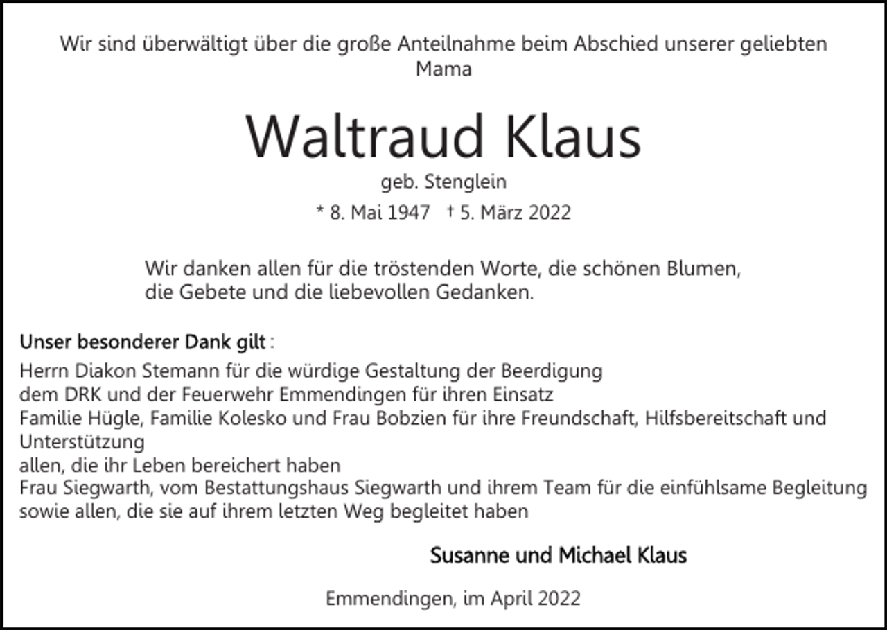 <p>Wir sind überwältigt über die große Anteilnahme beim Abschied unserer geliebten<br />Mama</p><p>Waltraud Klaus<br />geb. Stenglein<br />* 8. Mai 1947 † 5. März 2022</p><p>Wir danken allen für die tröstenden Worte, die schönen Blumen,<br />die Gebete und die liebevollen Gedanken.<br />:<br />Herrn Diakon Stemann für die würdige Gestaltung der Beerdigung<br />dem DRK und der Feuerwehr Emmendingen für ihren Einsatz<br />Familie Hügle, Familie Kolesko und Frau Bobzien für ihre Freundschaft, Hilfsbereitschaft und<br />Unterstützung<br />allen, die ihr Leben bereichert haben<br />Frau Siegwarth, vom Bestattungshaus Siegwarth und ihrem Team für die einfühlsame Begleitung<br />sowie allen, die sie auf ihrem letzten Weg begleitet haben</p><p>Emmendingen, im April 2022</p>