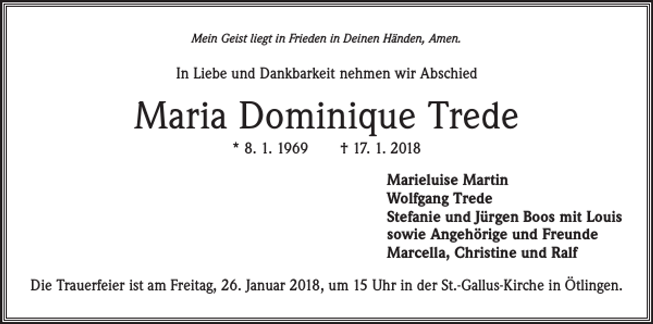 <p>Mein Geist liegt in Frieden in Deinen Händen, Amen.</p><p>In Liebe und Dankbarkeit nehmen wir Abschied</p><p>Maria Dominique Trede<br />* 8. 1. 1969 † 17. 1. 2018<br />Marieluise Martin<br />Wolfgang Trede<br />Stefanie und Jürgen Boos mit Louis<br />sowie Angehörige und Freunde<br />Marcella, Christine und Ralf<br />Die Trauerfeier ist am Freitag, 26. Januar 2018, um 15 Uhr in der St.-Gallus-Kirche in Ötlingen.</p>