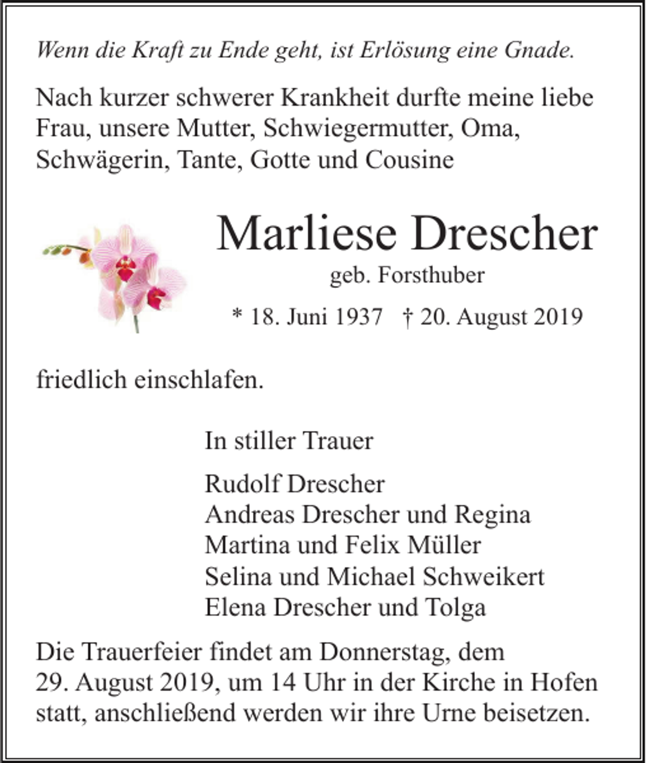 <p>Wenn die Kraft zu Ende geht, ist Erlösung eine Gnade.</p><p>Nach kurzer schwerer Krankheit durfte meine liebe<br />Frau, unsere Mutter, Schwiegermutter, Oma,<br />Schwägerin, Tante, Gotte und Cousine</p><p>Marliese Drescher<br />geb. Forsthuber<br />* 18. Juni 1937 † 20. August 2019</p><p>friedlich einschlafen.<br />In stiller Trauer<br />Rudolf Drescher<br />Andreas Drescher und Regina<br />Martina und Felix Müller<br />Selina und Michael Schweikert<br />Elena Drescher und Tolga<br />Die Trauerfeier findet am Donnerstag, dem<br />29. August 2019, um 14 Uhr in der Kirche in Hofen<br />statt, anschließend werden wir ihre Urne beisetzen.</p>