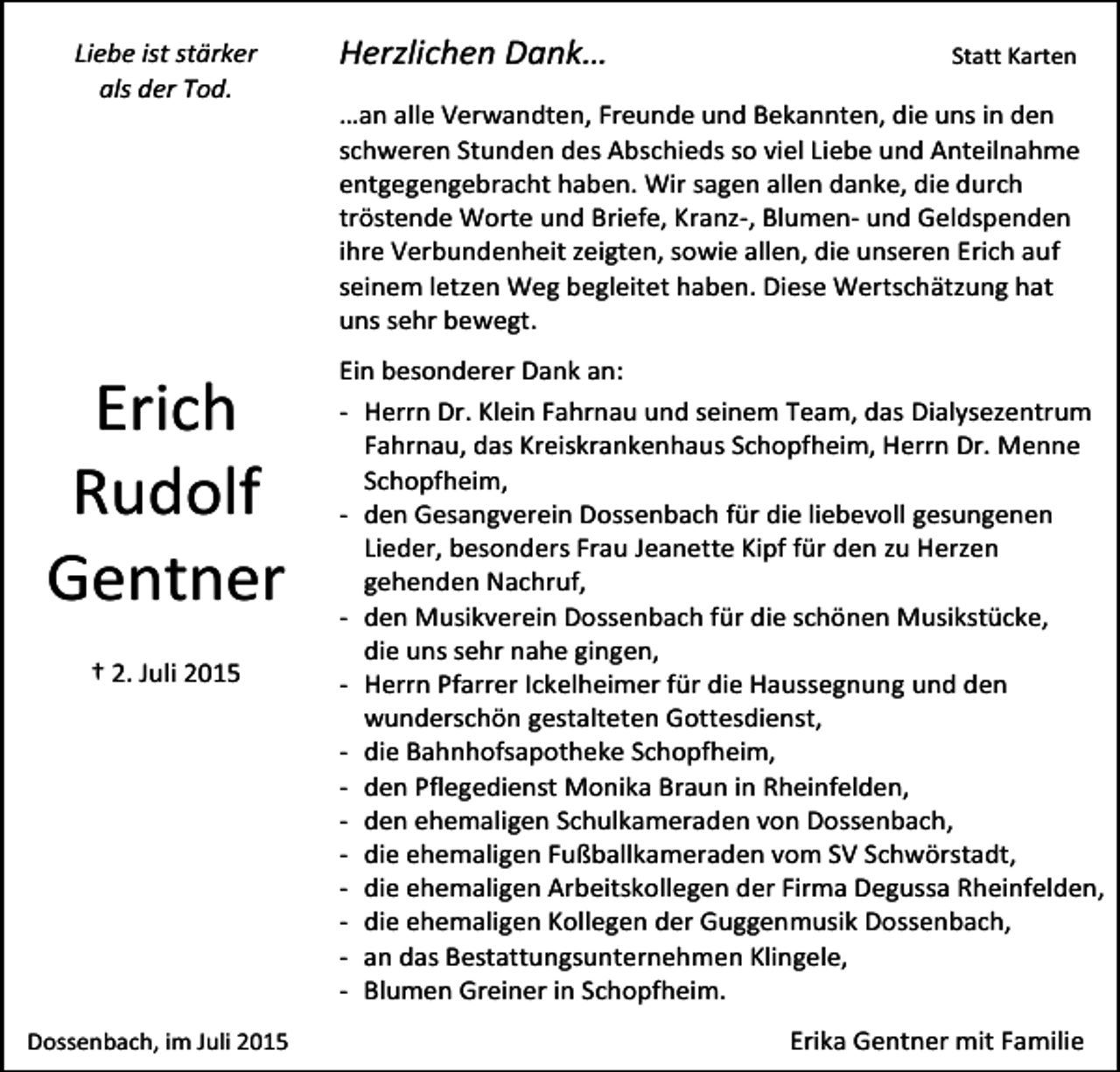 <p>Liebe ist stärker<br />als der Tod.</p><p>Erich<br />Rudolf<br />Gentner<br />† 2. Juli 2015</p><p>Dossenbach, im Juli 2015</p><p>Herzlichen Dank…</p><p>Statt Karten</p><p>…an alle Verwandten, Freunde und Bekannten, die uns in den<br />schweren Stunden des Abschieds so viel Liebe und Anteilnahme<br />entgegengebracht haben. Wir sagen allen danke, die durch<br />tröstende Worte und Briefe, Kranz-, Blumen- und Geldspenden<br />ihre Verbundenheit zeigten, sowie allen, die unseren Erich auf<br />seinem letzen Weg begleitet haben. Diese Wertschätzung hat<br />uns sehr bewegt.<br />Ein besonderer Dank an:<br />- Herrn Dr. Klein Fahrnau und seinem Team, das Dialysezentrum<br />Fahrnau, das Kreiskrankenhaus Schopfheim, Herrn Dr. Menne<br />Schopfheim,<br />- den Gesangverein Dossenbach für die liebevoll gesungenen<br />Lieder, besonders Frau Jeanette Kipf für den zu Herzen<br />gehenden Nachruf,<br />- den Musikverein Dossenbach für die schönen Musikstücke,<br />die uns sehr nahe gingen,<br />- Herrn Pfarrer Ickelheimer für die Haussegnung und den<br />wunderschön gestalteten Gottesdienst,<br />- die Bahnhofsapotheke Schopfheim,<br />- den Pflegedienst Monika Braun in Rheinfelden,<br />- den ehemaligen Schulkameraden von Dossenbach,<br />- die ehemaligen Fußballkameraden vom SV Schwörstadt,<br />- die ehemaligen Arbeitskollegen der Firma Degussa Rheinfelden,<br />- die ehemaligen Kollegen der Guggenmusik Dossenbach,<br />- an das Bestattungsunternehmen Klingele,<br />- Blumen Greiner in Schopfheim.<br />Erika Gentner mit Familie</p>