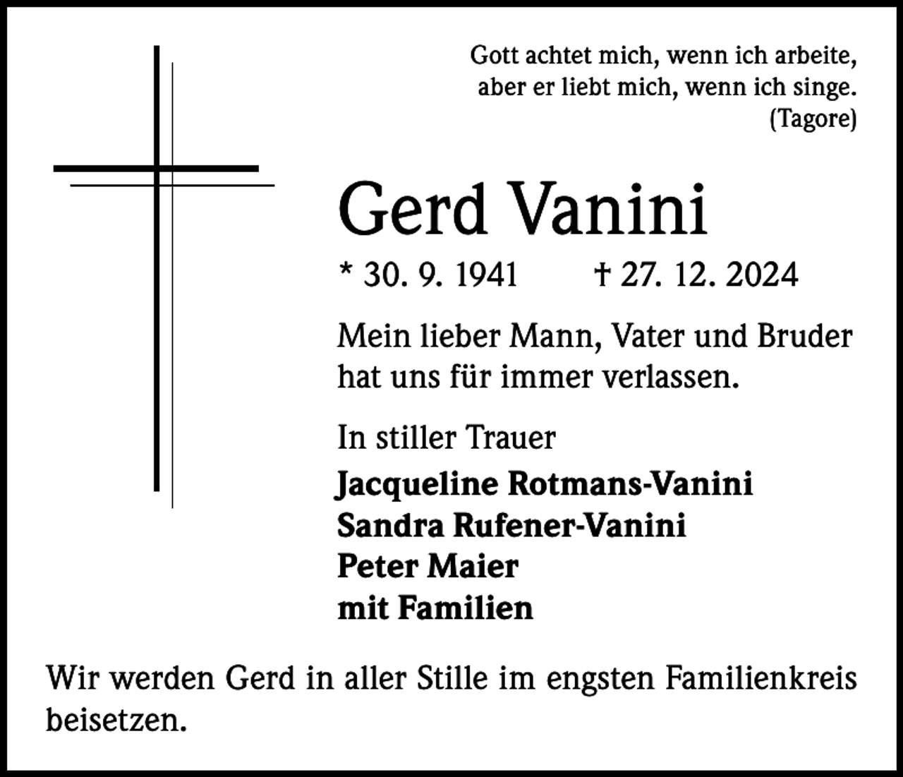 <p>Gott achtet mich, wenn ich arbeite,<br />aber er liebt mich, wenn ich singe.<br />(Tagore)</p><p>Gerd Vanini</p><p>* 30. 9. 1941 † 27. 12. 2024<br />Mein lieber Mann, Vater und Bruder<br />hat uns für immer verlassen.<br />In stiller Trauer<br />Jacqueline Rotmans-Vanini<br />Sandra Rufener-Vanini<br />Peter Maier<br />mit Familien<br />Wir werden Gerd in aller Stille im engsten Familienkreis<br />beisetzen.</p>