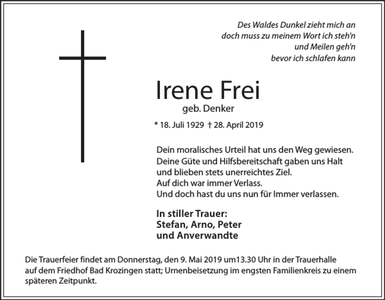 <p>Des Waldes Dunkel zieht mich an<br />doch muss zu meinem Wort ich steh'n<br />und Meilen geh'n<br />bevor ich schlafen kann</p><p>Irene Frei<br />geb. Denker</p><p>* 18. Juli 1929 † 28. April 2019</p><p>Dein moralisches Urteil hat uns den Weg gewiesen.<br />Deine Güte und Hilfsbereitschaft gaben uns Halt<br />und blieben stets unerreichtes Ziel.<br />Auf dich war immer Verlass.<br />Und doch hast du uns nun für Immer verlassen.</p><p>In stiller Trauer:<br />Stefan, Arno, Peter<br />und Anverwandte<br />Die Trauerfeier findet am Donnerstag, den 9. Mai 2019 um13.30 Uhr in der Trauerhalle<br />auf dem Friedhof Bad Krozingen statt; Urnenbeisetzung im engsten Familienkreis zu einem<br />späteren Zeitpunkt.</p>