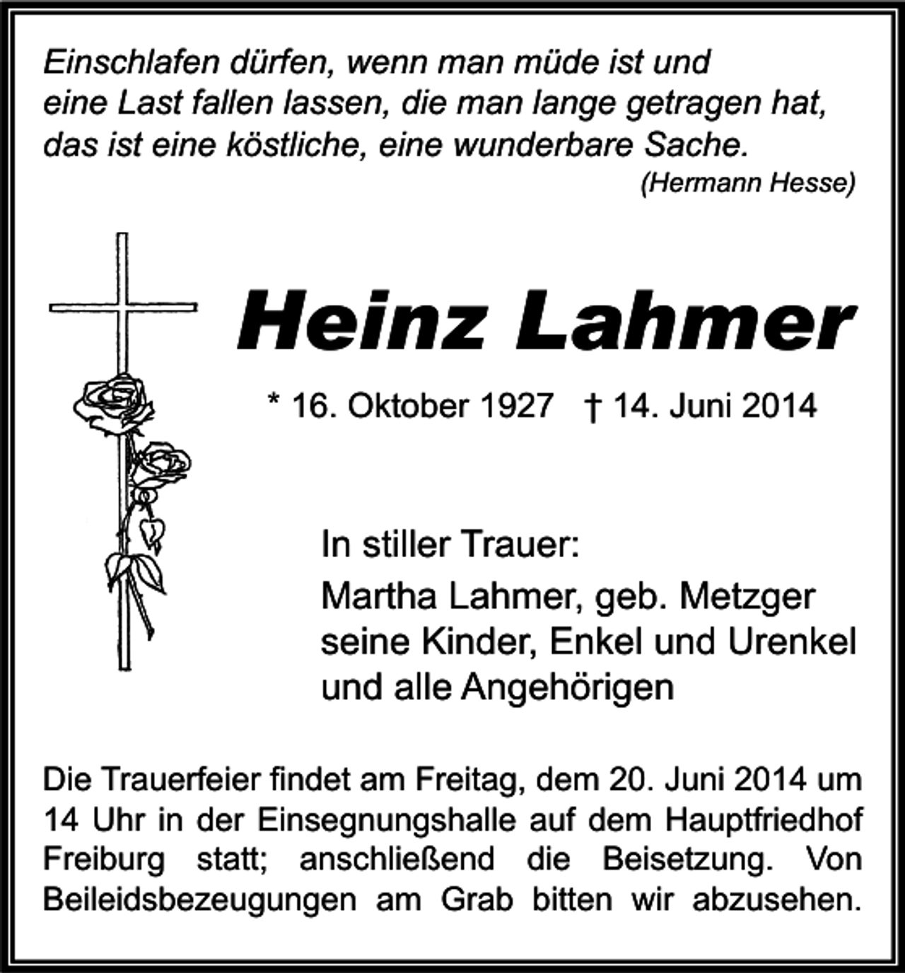 <p>Einschlafen dürfen, wenn man müde ist und<br />eine Last fallen lassen, die man lange getragen hat,<br />das ist eine köstliche, eine wunderbare Sache.</p><p>(Hermann Hesse)</p><p>Heinz Lahmer<br />* 16. Oktober 1927 † 14. Juni 2014</p><p>In stiller Trauer:<br />Martha Lahmer, geb. Metzger<br />seine Kinder, Enkel und Urenkel<br />und alle Angehörigen<br />Die Trauerfeier findet am Freitag, dem 20. Juni 2014 um<br />14 Uhr in der Einsegnungshalle auf dem Hauptfriedhof<br />Freiburg statt; anschließend die Beisetzung. Von<br />Beileidsbezeugungen am Grab bitten wir abzusehen.</p>