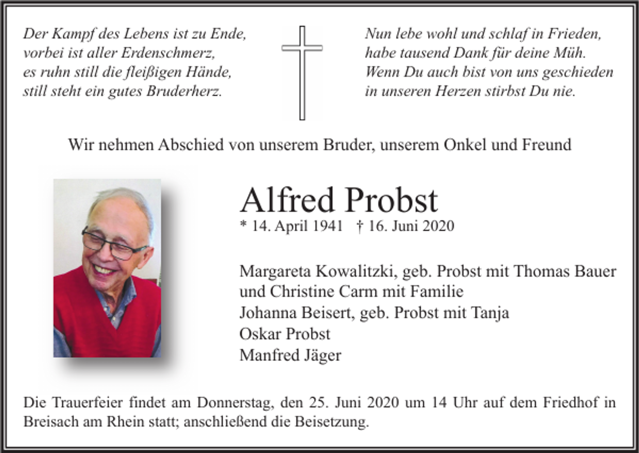<p>Der Kampf des Lebens ist zu Ende,<br />vorbei ist aller Erdenschmerz,<br />es ruhn still die fleißigen Hände,<br />still steht ein gutes Bruderherz.</p><p>Nun lebe wohl und schlaf in Frieden,<br />habe tausend Dank für deine Müh.<br />Wenn Du auch bist von uns geschieden<br />in unseren Herzen stirbst Du nie.</p><p>Wir nehmen Abschied von unserem Bruder, unserem Onkel und Freund</p><p>Alfred Probst</p><p>* 14. April 1941 † 16. Juni 2020</p><p>Margareta Kowalitzki, geb. Probst mit Thomas Bauer<br />und Christine Carm mit Familie<br />Johanna Beisert, geb. Probst mit Tanja<br />Oskar Probst<br />Manfred Jäger<br />Die Trauerfeier findet am Donnerstag, den 25. Juni 2020 um 14 Uhr auf dem Friedhof in<br />Breisach am Rhein statt; anschließend die Beisetzung.</p>