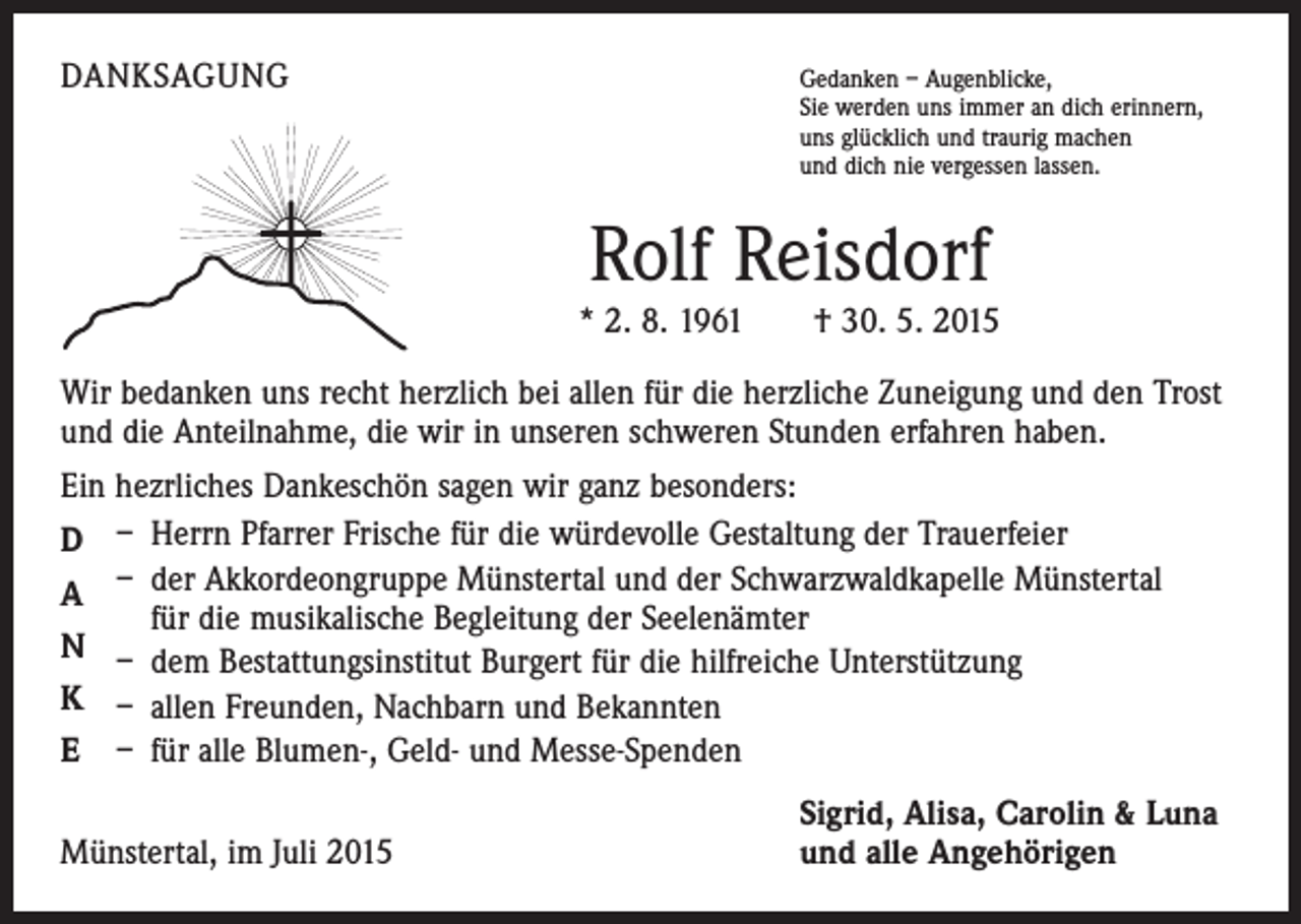 <p>DANKSAGUNG</p><p>G<br />edanken – Augenblicke,<br />Sie werden uns immer an dich erinnern,<br />uns glücklich und traurig machen<br />und dich nie vergessen lassen.</p><p>Rolf Reisdorf<br />* 2. 8. 1961 † 30. 5. 2015<br />Wir bedanken uns recht herzlich bei allen für die herzliche Zuneigung und den Trost<br />und die Anteilnahme, die wir in unseren schweren Stunden erfahren haben.<br />Ein hezrliches Dankeschön sagen wir ganz besonders:<br />D – Herrn Pfarrer Frische für die würdevolle Gestaltung der Trauerfeier<br />A – der Akkordeongruppe Münstertal und der Schwarzwaldkapelle Münstertal<br />für die musikalische Begleitung der Seelenämter<br />N – dem Bestattungsinstitut Burgert für die hilfreiche Unterstützung<br />K – allen Freunden, Nachbarn und Bekannten<br />E – für alle Blumen-, Geld- und Messe-Spenden</p><p>Münstertal, im Juli 2015</p><p>Sigrid, Alisa, Carolin &amp; Luna<br />und alle Angehörigen</p>