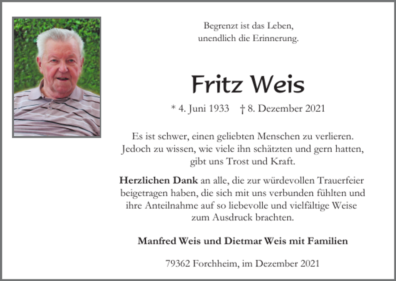 <p>Begrenzt ist das Leben,<br />unendlich die Erinnerung.</p><p>Fritz Weis<br />* 4. Juni 1933</p><p>† 8. Dezember 2021</p><p>Es ist schwer, einen geliebten Menschen zu verlieren.<br />Jedoch zu wissen, wie viele ihn schätzten und gern hatten,<br />gibt uns Trost und Kraft.<br />Herzlichen Dank an alle, die zur würdevollen Trauerfeier<br />beigetragen haben, die sich mit uns verbunden fühlten und<br />ihre Anteilnahme auf so liebevolle und vielfältige Weise<br />zum Ausdruck brachten.<br />Manfred Weis und Dietmar Weis mit Familien<br />79362 Forchheim, im Dezember 2021</p>