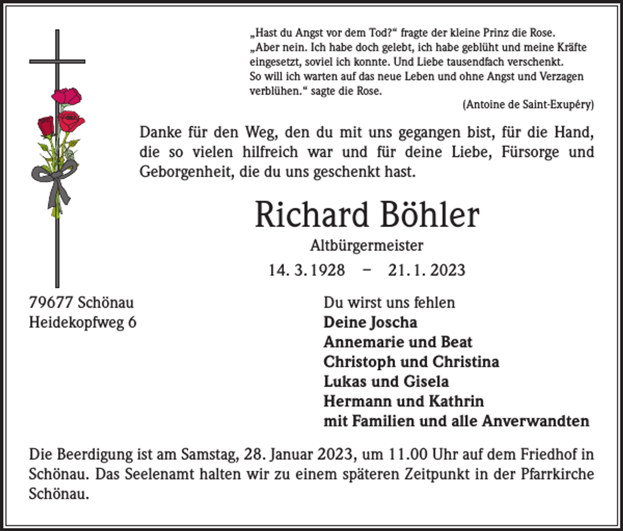 <p>„Hast du Angst vor dem Tod?“ fragte der kleine Prinz die Rose.<br />„Aber nein. Ich habe doch gelebt, ich habe geblüht und meine Kräfte<br />eingesetzt, soviel ich konnte. Und Liebe tausendfach verschenkt.<br />So will ich warten auf das neue Leben und ohne Angst und Verzagen<br />verblühen.“ sagte die Rose.</p><p>(Antoine de Saint-Exupéry)</p><p>Danke für den Weg, den du mit uns gegangen bist, für die Hand,<br />die so vielen hilfreich war und für deine Liebe, Fürsorge und<br />Geborgenheit, die du uns geschenkt hast.</p><p>Richard Böhler<br />Altbürgermeister<br />14. 3. 1928 – 21. 1. 2023</p><p>79677 Schönau<br />Heidekopfweg 6</p><p>Du wirst uns fehlen<br />Deine Joscha<br />Annemarie und Beat<br />Christoph und Christina<br />Lukas und Gisela<br />Hermann und Kathrin<br />mit Familien und alle Anverwandten</p><p>Die Beerdigung ist am Samstag, 28. Januar 2023, um 11.00 Uhr auf dem Friedhof in<br />Schönau. Das Seelenamt halten wir zu einem späteren Zeitpunkt in der Pfarrkirche<br />Schönau.</p>
