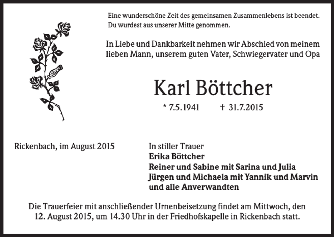 <p>Eine wunderschöne Zeit des gemeinsamen Zusammenlebens ist beendet.<br />Du wurdest aus unserer Mitte genommen.</p><p>In Liebe und Dankbarkeit nehmen wir Abschied von meinem<br />lieben Mann, unserem guten Vater, Schwiegervater und Opa</p><p>Karl Böttcher<br />* 7.5.1941</p><p>Rickenbach, im August 2015</p><p>† 31.7.2015</p><p>In stiller Trauer<br />Erika Böttcher<br />Reiner und Sabine mit Sarina und Julia<br />Jürgen und Michaela mit Yannik und Marvin<br />und alle Anverwandten</p><p>Die Trauerfeier mit anschließender Urnenbeisetzung findet am Mittwoch, den<br />12. August 2015, um 14.30 Uhr in der Friedhofskapelle in Rickenbach statt.</p>
