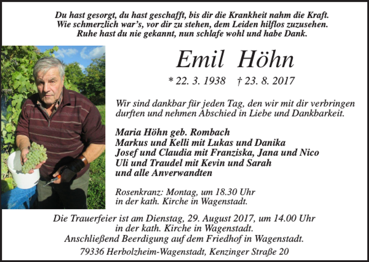 <p>Du hast gesorgt, du hast geschafft, bis dir die Krankheit nahm die Kraft.<br />Wie schmerzlich war’s, vor dir zu stehen, dem Leiden hilflos zuzusehen.<br />Ruhe hast du nie gekannt, nun schlafe wohl und habe Dank.</p><p>Emil Höhn<br />* 22. 3. 1938</p><p>† 23. 8. 2017</p><p>Wir sind dankbar für jeden Tag, den wir mit dir verbringen<br />durften und nehmen Abschied in Liebe und Dankbarkeit.<br />Maria Höhn geb. Rombach<br />Markus und Kelli mit Lukas und Danika<br />Josef und Claudia mit Franziska, Jana und Nico<br />Uli und Traudel mit Kevin und Sarah<br />und alle Anverwandten<br />Rosenkranz: Montag, um 18.30 Uhr<br />in der kath. Kirche in Wagenstadt.</p><p>Die Trauerfeier ist am Dienstag, 29. August 2017, um 14.00 Uhr<br />in der kath. Kirche in Wagenstadt.<br />Anschließend Beerdigung auf dem Friedhof in Wagenstadt.<br />79336 Herbolzheim-Wagenstadt, Kenzinger Straße 20</p>