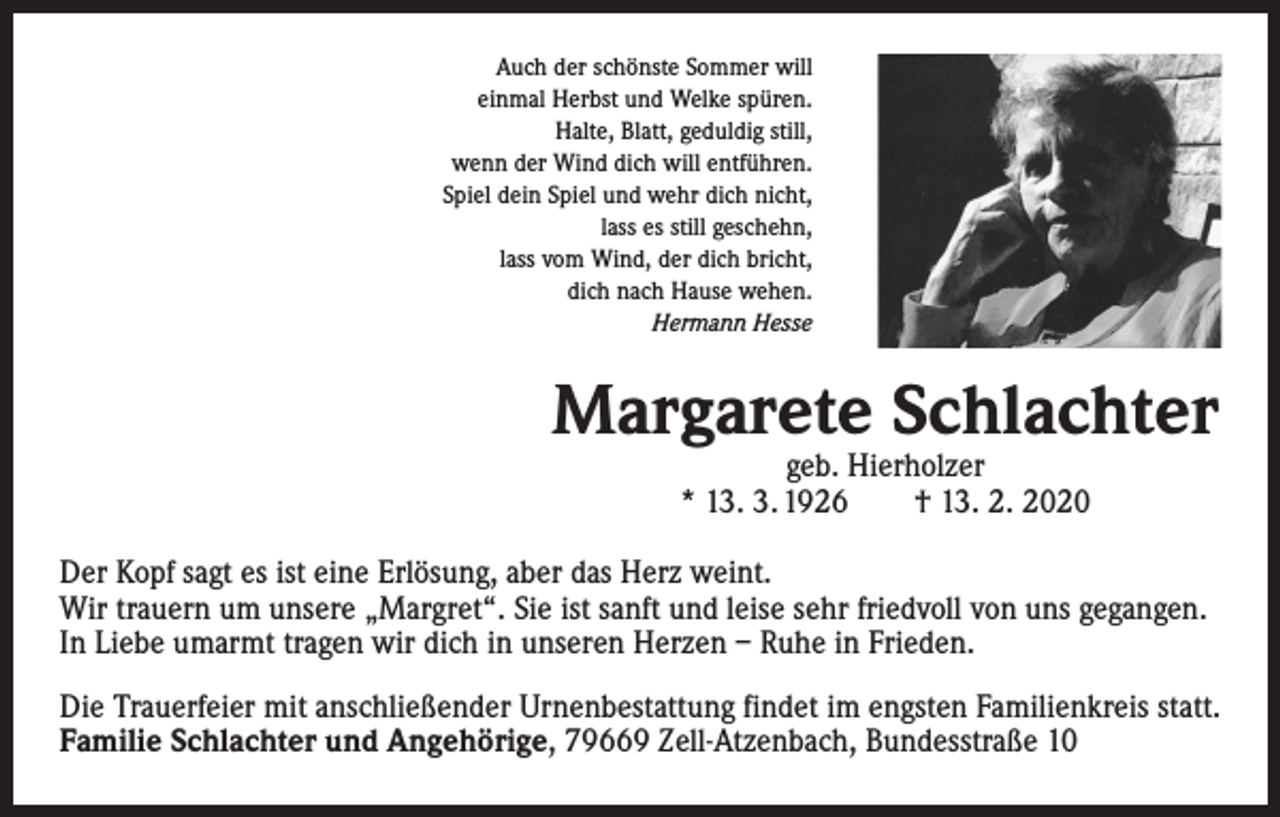<p>Auch der schönste Sommer will<br />einmal Herbst und Welke spüren.<br />Halte, Blatt, geduldig still,<br />wenn der Wind dich will entführen.<br />Spiel dein Spiel und wehr dich nicht,<br />lass es still geschehn,<br />lass vom Wind, der dich bricht,<br />dich nach Hause wehen.<br />Hermann Hesse</p><p>Margarete Schlachter<br />geb. Hierholzer<br />* 13. 3. 1926 † 13. 2. 2020</p><p>Der Kopf sagt es ist eine Erlösung, aber das Herz weint.<br />Wir trauern um unsere „Margret“. Sie ist sanft und leise sehr friedvoll von uns gegangen.<br />In Liebe umarmt tragen wir dich in unseren Herzen – Ruhe in Frieden.<br />Die Trauerfeier mit anschließender Urnenbestattung findet im engsten Familienkreis statt.<br />Familie Schlachter und Angehörige, 79669 Zell-Atzenbach, Bundesstraße 10</p>