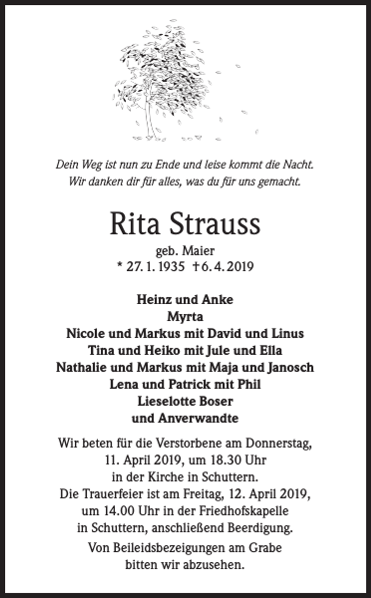<p>Dein Weg ist nun zu Ende und leise kommt die Nacht.<br />Wir danken dir für alles, was du für uns gemacht.</p><p>Rita Strauss<br />geb. Maier<br />* 27. 1. 1935 † 6. 4. 2019</p><p>Heinz und Anke<br />Myrta<br />Nicole und Markus mit David und Linus<br />Tina und Heiko mit Jule und Ella<br />Nathalie und Markus mit Maja und Janosch<br />Lena und Patrick mit Phil<br />Lieselotte Boser<br />und Anverwandte<br />Wir beten für die Verstorbene am Donnerstag,<br />11. April 2019, um 18.30 Uhr<br />in der Kirche in Schuttern.<br />Die Trauerfeier ist am Freitag, 12. April 2019,<br />um 14.00 Uhr in der Friedhofskapelle<br />in Schuttern, anschließend Beerdigung.<br />Von Beileidsbezeigungen am Grabe<br />bitten wir abzusehen.</p>