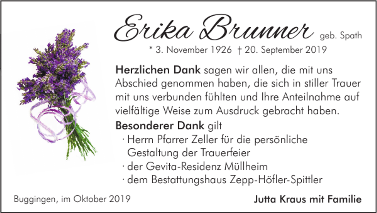 <p>Erika Brunner</p><p>geb. Spath<br />* 3. November 1926 † 20. September 2019</p><p>Herzlichen Dank sagen wir allen, die mit uns<br />Abschied genommen haben, die sich in stiller Trauer<br />mit uns verbunden fühlten und Ihre Anteilnahme auf<br />vielfältige Weise zum Ausdruck gebracht haben.<br />Besonderer Dank gilt<br />∙ Herrn Pfarrer Zeller für die persönliche<br />Gestaltung der Trauerfeier<br />∙ der Gevita-Residenz Müllheim<br />∙ dem Bestattungshaus Zepp-Höfler-Spittler<br />Buggingen, im Oktober 2019</p><p>Jutta Kraus mit Familie</p>