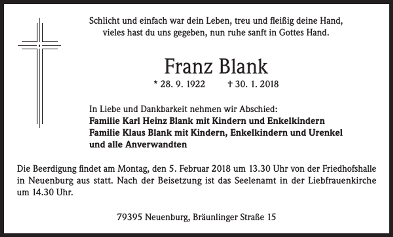 <p>Schlicht und einfach war dein Leben, treu und fleißig deine Hand,<br />vieles hast du uns gegeben, nun ruhe sanft in Gottes Hand.</p><p>Franz Blank</p><p>* 28. 9. 1922</p><p>† 30. 1. 2018</p><p>In Liebe und Dankbarkeit nehmen wir Abschied:<br />Familie Karl Heinz Blank mit Kindern und Enkelkindern<br />Familie Klaus Blank mit Kindern, Enkelkindern und Urenkel<br />und alle Anverwandten<br />Die Beerdigung findet am Montag, den 5. Februar 2018 um 13.30 Uhr von der Friedhofshalle<br />in Neuenburg aus statt. Nach der Beisetzung ist das Seelenamt in der Liebfrauenkirche<br />um 14.30 Uhr.<br />79395 Neuenburg, Bräunlinger Straße 15</p>