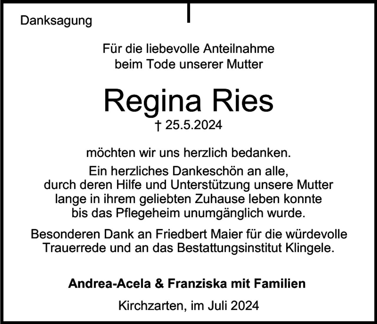<p>Danksagung<br />Für die liebevolle Anteilnahme<br />beim Tode unserer Mutter</p><p>Regina Ries<br />† 25.5.2024<br />möchten wir uns herzlich bedanken.<br />Ein herzliches Dankeschön an alle,<br />durch deren Hilfe und Unterstützung unsere Mutter<br />lange in ihrem geliebten Zuhause leben konnte<br />bis das Pflegeheim unumgänglich wurde.</p><p>Besonderen Dank an Friedbert Maier für die würdevolle<br />Trauerrede und an das Bestattungsinstitut Klingele.<br />Andrea-Acela &amp; Franziska mit Familien</p><p>Kirchzarten, im Juli 2024</p>