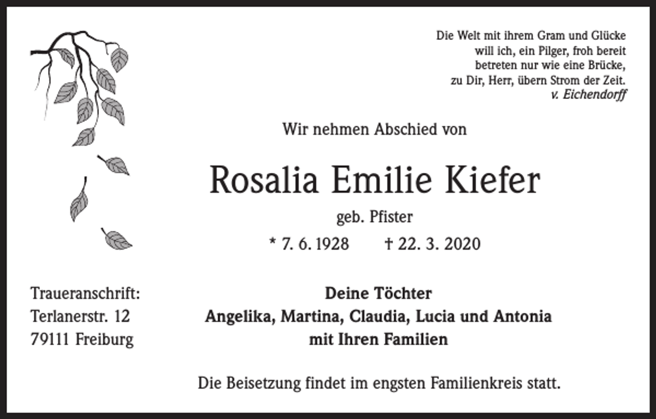 <p>Die Welt mit ihrem Gram und Glücke<br />will ich, ein Pilger, froh bereit<br />betreten nur wie eine Brücke,<br />zu Dir, Herr, übern Strom der Zeit.<br />v. Eichendorff</p><p>Wir nehmen Abschied von</p><p>Rosalia Emilie Kiefer<br />geb. Pfister<br />* 7. 6. 1928 † 22. 3. 2020<br />Traueranschrift:<br />Terlanerstr. 12<br />79111 Freiburg</p><p>Deine Töchter<br />Angelika, Martina, Claudia, Lucia und Antonia<br />mit Ihren Familien<br />Die Beisetzung findet im engsten Familienkreis statt.</p>
