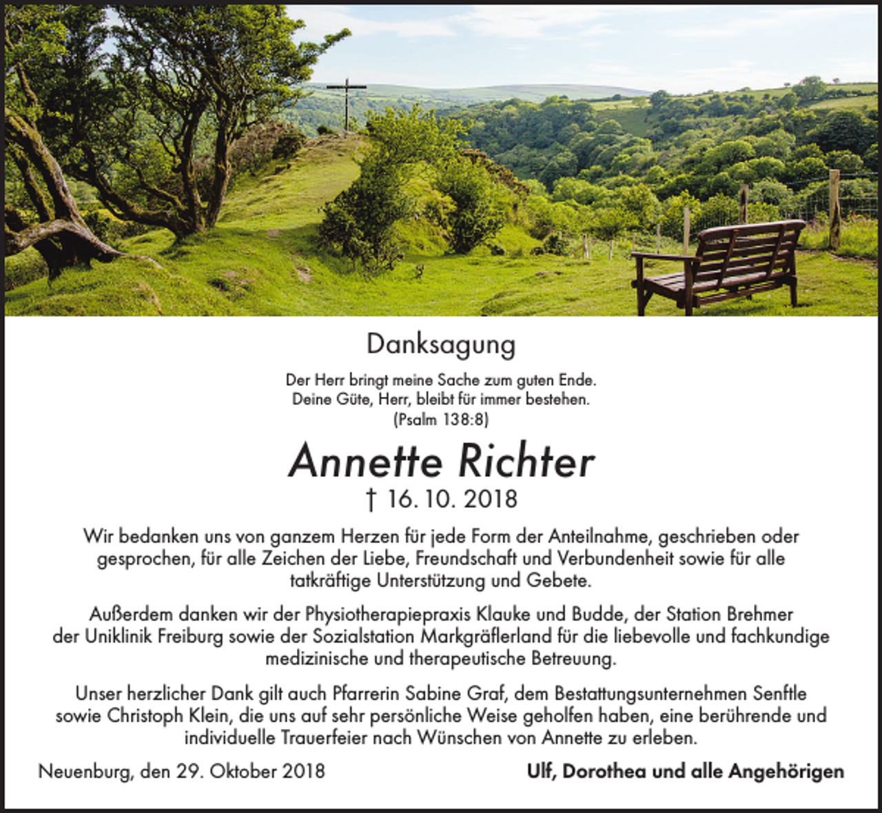 <p>Danksagung<br />Der Herr bringt meine Sache zum guten Ende.<br />Deine Güte, Herr, bleibt für immer bestehen.<br />(Psalm 138:8)</p><p>Annette Richter<br />† 16. 10. 2018</p><p>Wir bedanken uns von ganzem Herzen für jede Form der Anteilnahme, geschrieben oder<br />gesprochen, für alle Zeichen der Liebe, Freundschaft und Verbundenheit sowie für alle<br />tatkräftige Unterstützung und Gebete.<br />Außerdem danken wir der Physiotherapiepraxis Klauke und Budde, der Station Brehmer<br />der Uniklinik Freiburg sowie der Sozialstation Markgräflerland für die liebevolle und fachkundige<br />medizinische und therapeutische Betreuung.<br />Unser herzlicher Dank gilt auch Pfarrerin Sabine Graf, dem Bestattungsunternehmen Senftle<br />sowie Christoph Klein, die uns auf sehr persönliche Weise geholfen haben, eine berührende und<br />individuelle Trauerfeier nach Wünschen von Annette zu erleben.<br />Neuenburg, den 29. Oktober 2018</p><p>Ulf, Dorothea und alle Angehörigen</p>