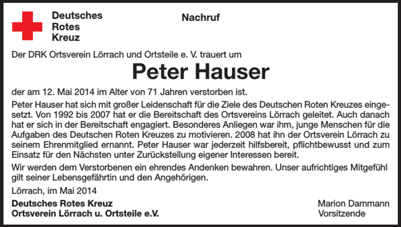 <p>Deutsches<br />Rotes<br />Kreuz</p><p>Nachruf</p><p>Der DRK Ortsverein Lörrach und Ortsteile e. V. trauert um</p><p>Peter Hauser</p><p>der am 12. Mai 2014 im Alter von 71 Jahren verstorben ist.<br />Peter Hauser hat sich mit großer Leidenschaft für die Ziele des Deutschen Roten Kreuzes eingesetzt. Von 1992 bis 2007 hat er die Bereitschaft des Ortsvereins Lörrach geleitet. Auch danach<br />hat er sich in der Bereitschaft engagiert. Besonderes Anliegen war ihm, junge Menschen für die<br />Aufgaben des Deutschen Roten Kreuzes zu motivieren. 2008 hat ihn der Ortsverein Lörrach zu<br />seinem Ehrenmitglied ernannt. Peter Hauser war jederzeit hilfsbereit, pflichtbewusst und zum<br />Einsatz für den Nächsten unter Zurückstellung eigener Interessen bereit.<br />Wir werden dem Verstorbenen ein ehrendes Andenken bewahren. Unser aufrichtiges Mitgefühl<br />gilt seiner Lebensgefährtin und den Angehörigen.<br />Lörrach, im Mai 2014<br />Deutsches Rotes Kreuz<br />Marion Dammann<br />Ortsverein Lörrach u. Ortsteile e.V.<br />Vorsitzende</p>