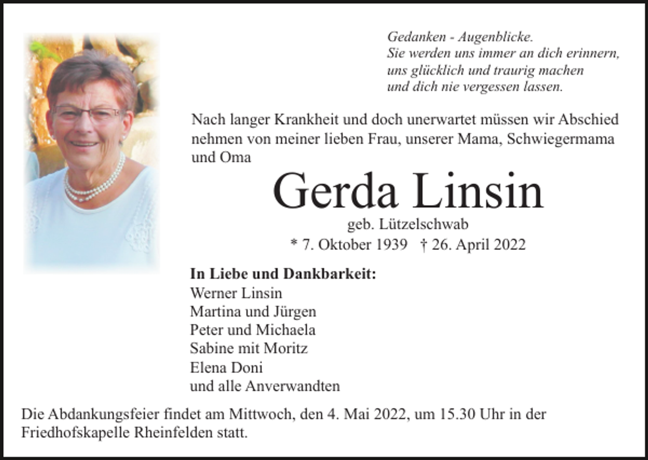 <p>Gedanken - Augenblicke.<br />Sie werden uns immer an dich erinnern,<br />uns glücklich und traurig machen<br />und dich nie vergessen lassen.</p><p>Nach langer Krankheit und doch unerwartet müssen wir Abschied<br />nehmen von meiner lieben Frau, unserer Mama, Schwiegermama<br />und Oma</p><p>Gerda Linsin<br />geb. Lützelschwab<br />* 7. Oktober 1939 † 26. April 2022</p><p>In Liebe und Dankbarkeit:<br />Werner Linsin<br />Martina und Jürgen<br />Peter und Michaela<br />Sabine mit Moritz<br />Elena Doni<br />und alle Anverwandten<br />Die Abdankungsfeier findet am Mittwoch, den 4. Mai 2022, um 15.30 Uhr in der<br />Friedhofskapelle Rheinfelden statt.</p>