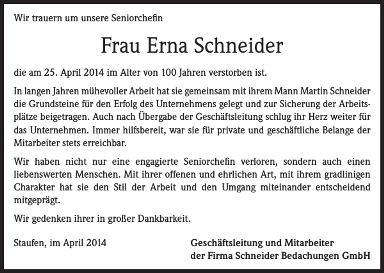 <p>Wir trauern um unsere Seniorchefin</p><p>Frau Erna Schneider<br />die am 25. April 2014 im Alter von 100 Jahren verstorben ist.<br />In langen Jahren mühevoller Arbeit hat sie gemeinsam mit ihrem Mann Martin Schneider<br />die Grundsteine für den Erfolg des Unternehmens gelegt und zur Sicherung der Arbeitsplätze beigetragen. Auch nach Übergabe der Geschäftsleitung schlug ihr Herz weiter für<br />das Unternehmen. Immer hilfsbereit, war sie für private und geschäftliche Belange der<br />Mitarbeiter stets erreichbar.<br />Wir haben nicht nur eine engagierte Seniorchefin verloren, sondern auch einen<br />liebenswerten Menschen. Mit ihrer offenen und ehrlichen Art, mit ihrem gradlinigen<br />Charakter hat sie den Stil der Arbeit und den Umgang miteinander entscheidend<br />mitgeprägt.<br />Wir gedenken ihrer in großer Dankbarkeit.<br />Staufen, im April 2014</p><p>eschäftsleitung und Mitarbeiter<br />G<br />der Firma Schneider Bedachungen GmbH</p>
