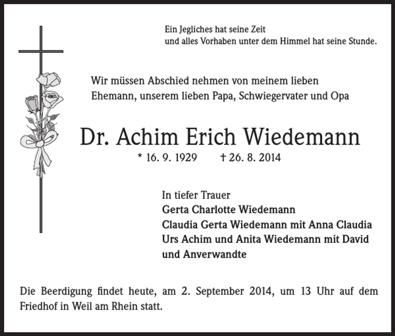 <p>Ein Jegliches hat seine Zeit<br />und alles Vorhaben unter dem Himmel hat seine Stunde.</p><p>Wir müssen Abschied nehmen von meinem lieben<br />Ehemann, unserem lieben Papa, Schwiegervater und Opa</p><p>Dr. Achim Erich Wiedemann<br />* 16. 9. 1929 † 26. 8. 2014</p><p>I n tiefer Trauer<br />Gerta Charlotte Wiedemann<br />Claudia Gerta Wiedemann mit Anna Claudia<br />Urs Achim und Anita Wiedemann mit David<br />und Anverwandte</p><p>Die Beerdigung findet heute, am 2. September 2014, um 13 Uhr auf dem<br />Friedhof in Weil am Rhein statt.</p>