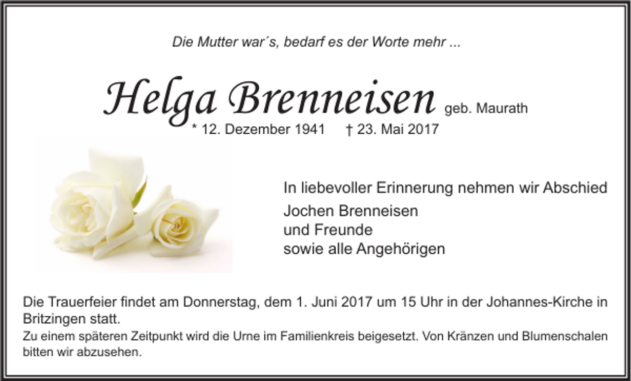 <p>Die<br />Di<br />e Mutter<br />M utt er wwar´s,<br />ar´ s, bbedarf<br />e d arf ees<br />s dder<br />er Worte<br />W ort e mehr<br />m e hr ......</p><p>Helga<br />Helg<br />a Bre<br />Brenneisen<br />n neise n<br />* 12.<br />1 2. Dezember<br />D e z e m b er</p><p>ggeb.<br />e b. Maurath<br />M a ur at h</p><p>† 23.<br />2 3. Mai<br />M ai<br />†</p><p>I n liliebevoller<br />In<br />e b e v oll er Erinnerung<br />Eri n n er u n g nehmen<br />n e h m e n wir<br />wir Abschied<br />A b s c hi e d<br />JJochen<br />o c h e n Brenneisen<br />Br e n n ei s e n<br />uund<br />n d Freunde<br />Fr e u n d e<br />ssowie<br />o wi e alle<br />all e Angehörigen<br />A n g e h öri g e n<br />Di e TrTrauerfeier<br />Die<br />a u erf ei er fifindet<br />n d et aam<br />m DDonnerstag,<br />o n n er st a g, ddem<br />e m 1.1.JJuni<br />u ni 22017<br />0 1 7 uum<br />m 11 UUhr<br />hr i in<br />n dder<br />er JJohannes-Kirche<br />o h a n n e s- Kir c h e i nin<br />Britzingen<br />Brit<br />zi n g e n ststatt.<br />att.</p><p>Z u eieinem<br />Zu<br />n e m sspäteren<br />p ät er e n ZZeitpunkt<br />eit p u n kt wird<br />wir d didie<br />e Urne<br />Ur n e i im<br />m FFamilienkreis<br />a mili e n kr ei s bbeigesetzt.<br />ei g e s et zt. Von<br />V o n Kränzen<br />Kr ä n z e n uund<br />n d Bl<br />Blumenschalen<br />u m e n s c h al e n<br />bitten<br />bitt<br />e n wir<br />wir aabzusehen.<br />b z u s e h e n.</p>