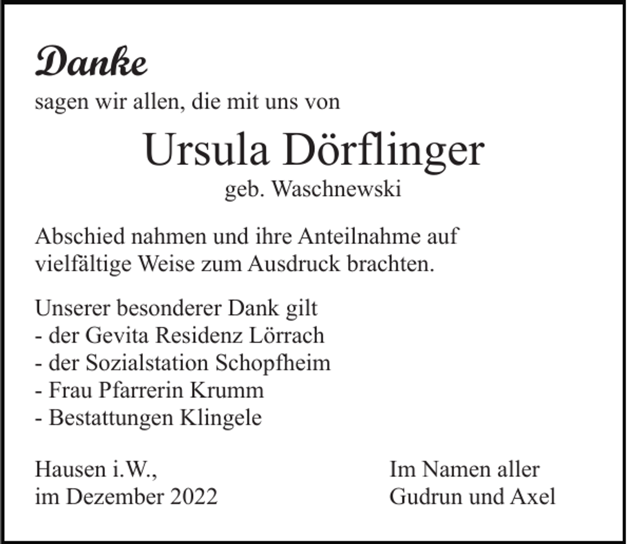 <p>Danke<br />sagen wir allen, die mit uns von</p><p>Ursula Dörflinger<br />geb. Waschnewski<br />Abschied nahmen und ihre Anteilnahme auf<br />vielfältige Weise zum Ausdruck brachten.<br />Unserer besonderer Dank gilt<br />- der Gevita Residenz Lörrach<br />- der Sozialstation Schopfheim<br />- Frau Pfarrerin Krumm<br />- Bestattungen Klingele<br />Hausen i.W.,<br />im Dezember 2022</p><p>Im Namen aller<br />Gudrun und Axel</p>