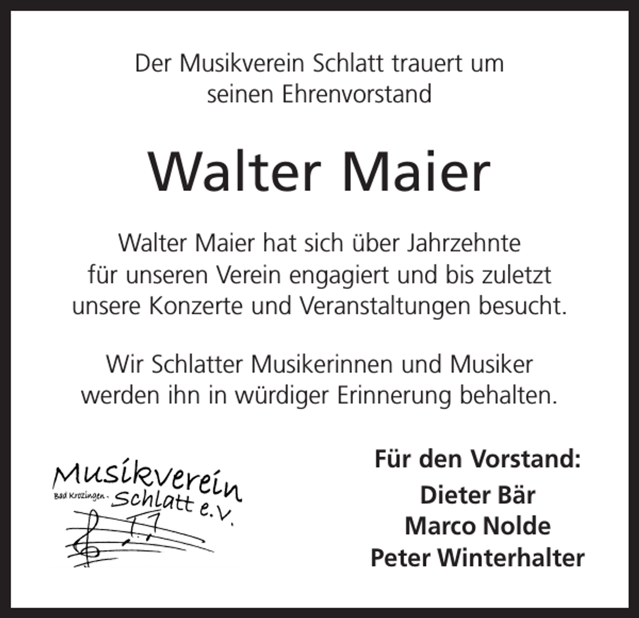 <p>Der Musikverein Schlatt trauert um<br />seinen Ehrenvorstand</p><p>Walter Maier<br />Walter Maier hat sich über Jahrzehnte<br />für unseren Verein engagiert und bis zuletzt<br />unsere Konzerte und Veranstaltungen besucht.<br />Wir Schlatter Musikerinnen und Musiker<br />werden ihn in würdiger Erinnerung behalten.<br />Für den Vorstand:<br />Dieter Bär<br />Marco Nolde<br />Peter Winterhalter</p>