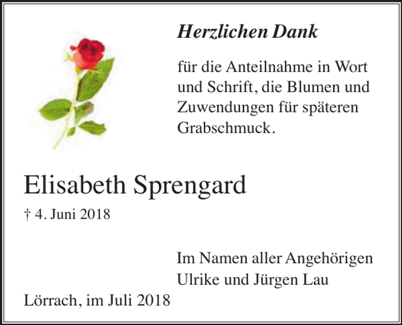 <p>Herzlichen Dank<br />für die Anteilnahme in Wort<br />und Schrift, die Blumen und<br />Zuwendungen für späteren<br />Grabschmuck.</p><p>Elisabeth Sprengard<br />† 4. Juni 2018</p><p>Im Namen aller Angehörigen<br />Ulrike und Jürgen Lau<br />Lörrach, im Juli 2018</p>