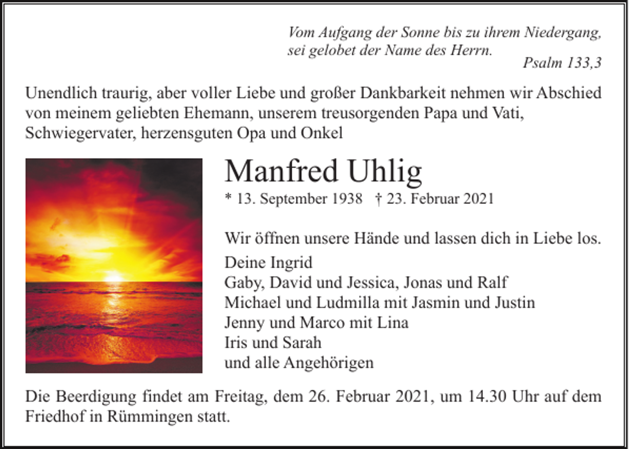 <p>Vom Aufgang der Sonne bis zu ihrem Niedergang,<br />sei gelobet der Name des Herrn.<br />Psalm 133,3</p><p>Unendlich traurig, aber voller Liebe und großer Dankbarkeit nehmen wir Abschied<br />von meinem geliebten Ehemann, unserem treusorgenden Papa und Vati,<br />Schwiegervater, herzensguten Opa und Onkel</p><p>Manfred Uhlig<br />* 13. September 1938 † 23. Februar 2021</p><p>Wir öffnen unsere Hände und lassen dich in Liebe los.<br />Deine Ingrid<br />Gaby, David und Jessica, Jonas und Ralf<br />Michael und Ludmilla mit Jasmin und Justin<br />Jenny und Marco mit Lina<br />Iris und Sarah<br />und alle Angehörigen<br />Die Beerdigung findet am Freitag, dem 26. Februar 2021, um 14.30 Uhr auf dem<br />Friedhof in Rümmingen statt.</p>