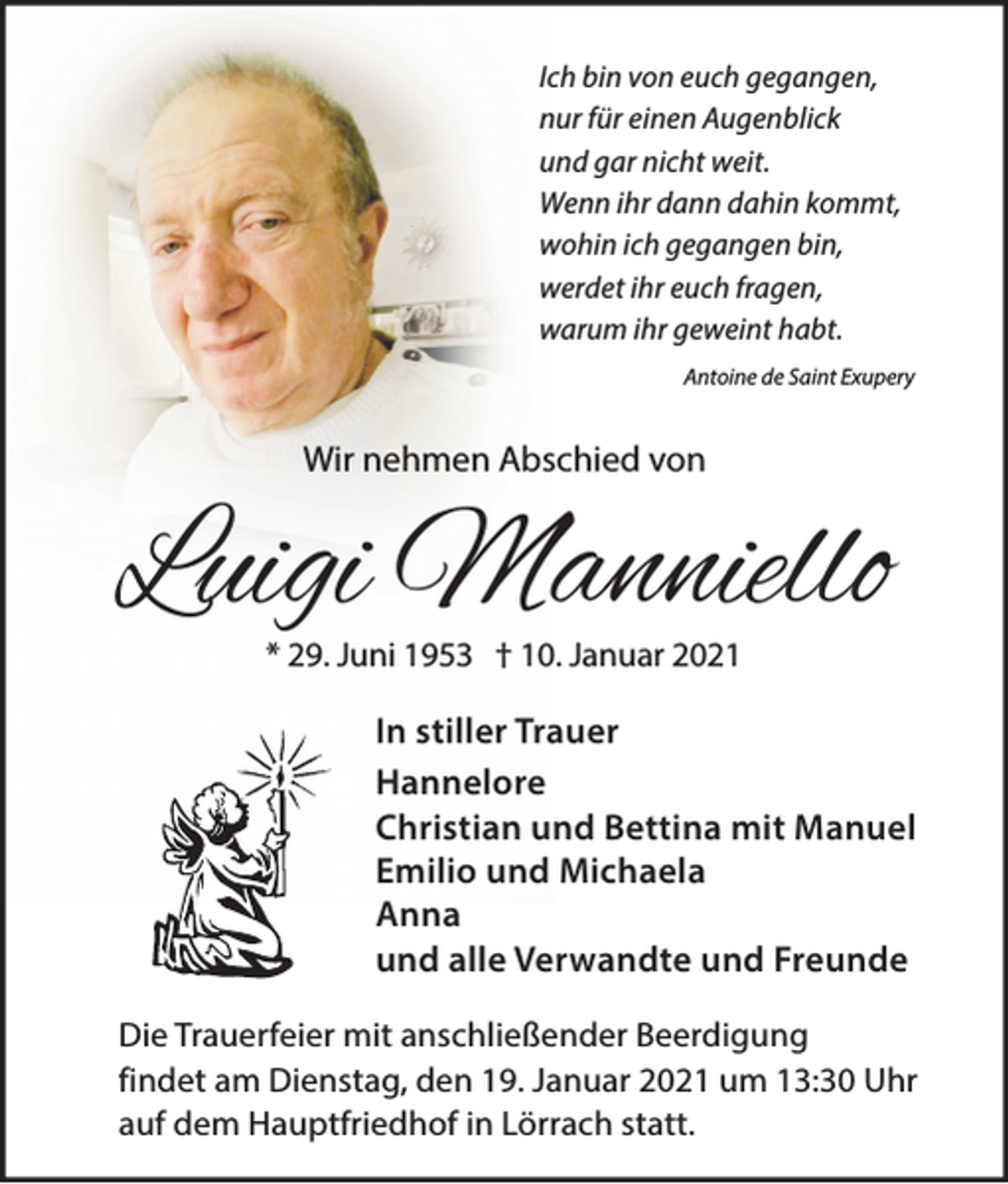 <p>Ich bin von euch gegangen,<br />nur für einen Augenblick<br />und gar nicht weit.<br />Wenn ihr dann dahin kommt,<br />wohin ich gegangen bin,<br />werdet ihr euch fragen,<br />warum ihr geweint habt.<br />Antoine de Saint Exupery</p><p>Wir nehmen Abschied von</p><p>Luigi Manniello<br />* 29. Juni 1953 † 10. Januar 2021</p><p>In stiller Trauer<br />Hannelore<br />Christian und Bettina mit Manuel<br />Emilio und Michaela<br />Anna<br />und alle Verwandte und Freunde<br />Die Trauerfeier mit anschließender Beerdigung<br />findet am Dienstag, den 19. Januar 2021 um 13:30 Uhr<br />auf dem Hauptfriedhof in Lörrach statt.</p>