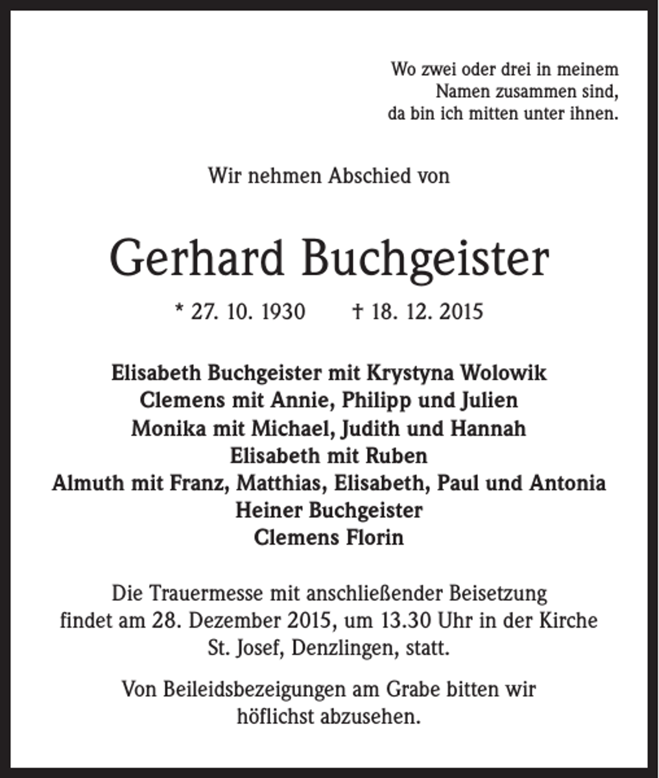 <p>Wo zwei oder drei in meinem<br />Namen zusammen sind,<br />da bin ich mitten unter ihnen.</p><p>Wir nehmen Abschied von</p><p>Gerhard Buchgeister<br />* 27. 10. 1930 † 18. 12. 2015<br />Elisabeth Buchgeister mit Krystyna Wolowik<br />Clemens mit Annie, Philipp und Julien<br />Monika mit Michael, Judith und Hannah<br />Elisabeth mit Ruben<br />Almuth mit Franz, Matthias, Elisabeth, Paul und Antonia<br />Heiner Buchgeister<br />Clemens Florin<br />Die Trauermesse mit anschließender Beisetzung<br />findet am 28. Dezember 2015, um 13.30 Uhr in der Kirche<br />St. Josef, Denzlingen, statt.<br />Von Beileidsbezeigungen am Grabe bitten wir<br />höflichst abzusehen.</p>