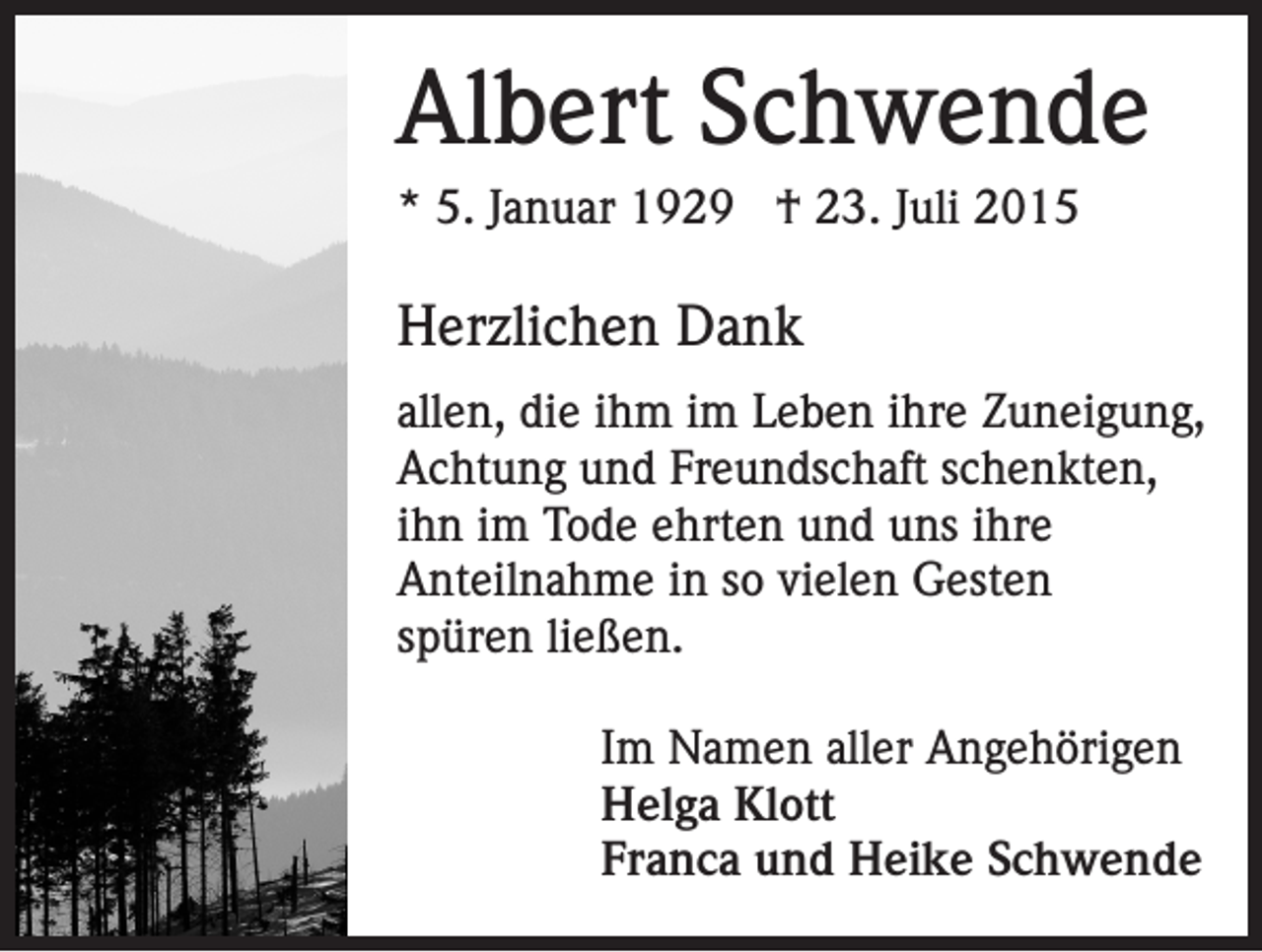 <p>Albert Schwende<br />* 5. Januar 1929 † 23. Juli 2015</p><p>Herzlichen Dank<br />allen, die ihm im Leben ihre Zuneigung,<br />Achtung und Freundschaft schenkten,<br />ihn im Tode ehrten und uns ihre<br />Anteilnahme in so vielen Gesten<br />spüren ließen.<br />Im Namen aller Angehörigen<br />Helga Klott<br />Franca und Heike Schwende</p>