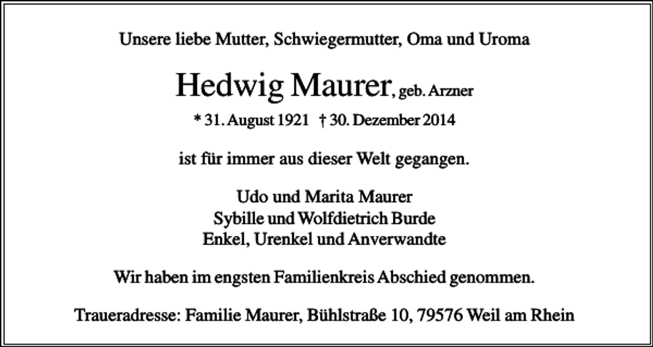 <p>Unsere liebe Mutter, Schwiegermutter, Oma und Uroma</p><p>Hedwig Maurer, geb. Arzner<br />* 31. August 1921 † 30. Dezember 2014</p><p>ist für immer aus dieser Welt gegangen.<br />Udo und Marita Maurer<br />Sybille und Wolfdietrich Burde<br />Enkel, Urenkel und Anverwandte<br />Wir haben im engsten Familienkreis Abschied genommen.<br />Traueradresse: Familie Maurer, Bühlstraße 10, 79576 Weil am Rhein</p>