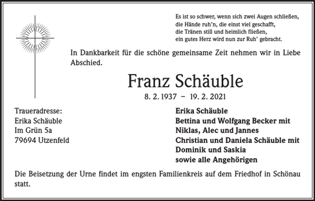 <p>Es ist so schwer, wenn sich zwei Augen schließen,<br />die Hände ruh’n, die einst viel geschafft,<br />die Tränen still und heimlich fließen,<br />ein gutes Herz wird nun zur Ruh’ gebracht.</p><p>In Dankbarkeit für die schöne gemeinsame Zeit nehmen wir in Liebe<br />Abschied.</p><p>Franz Schäuble<br />8. 2. 1937 – 19. 2. 2021</p><p>Traueradresse:<br />Erika Schäuble<br />Im Grün 5a<br />79694 Utzenfeld</p><p>Erika Schäuble<br />Bettina und Wolfgang Becker mit<br />Niklas, Alec und Jannes<br />Christian und Daniela Schäuble mit<br />Dominik und Saskia<br />sowie alle Angehörigen</p><p>Die Beisetzung der Urne findet im engsten Familienkreis auf dem Friedhof in Schönau<br />statt.</p>