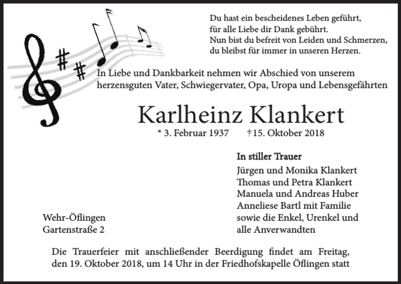 <p>Du hast ein bescheidenes Leben geführt,<br />für alle Liebe dir Dank gebührt.<br />Nun bist du befreit von Leiden und Schmerzen,<br />du bleibst für immer in unseren Herzen.</p><p>In Liebe und Dankbarkeit nehmen wir Abschied von unserem<br />herzensguten Vater, Schwiegervater, Opa, Uropa und Lebensgefährten</p><p>Karlheinz Klankert<br />* 3. Februar 1937</p><p>Wehr-Öflingen<br />Gartenstraße 2</p><p>15. Oktober 2018</p><p>In stiller Trauer<br />Jürgen und Monika Klankert<br />Thomas und Petra Klankert<br />Manuela und Andreas Huber<br />Anneliese Bartl mit Familie<br />sowie die Enkel, Urenkel und<br />alle Anverwandten</p><p>Die Trauerfeier mit anschließender Beerdigung findet am Freitag,<br />den 19. Oktober 2018, um 14 Uhr in der Friedhofskapelle Öflingen statt</p>