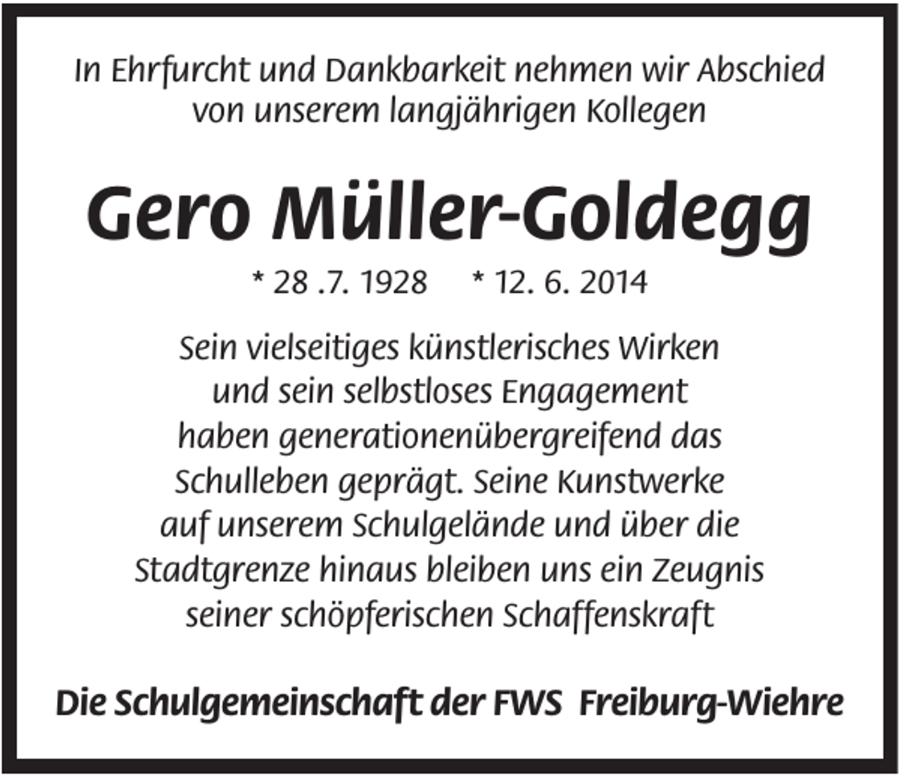 <p>In Ehrfurcht und Dankbarkeit nehmen wir Abschied<br />von unserem langjährigen Kollegen</p><p>Gero Müller-Goldegg<br />* 28 .7. 1928</p><p>* 12. 6. 2014</p><p>Sein vielseitiges künstlerisches Wirken<br />und sein selbstloses Engagement<br />haben generationenübergreifend das<br />Schulleben geprägt. Seine Kunstwerke<br />auf unserem Schulgelände und über die<br />Stadtgrenze hinaus bleiben uns ein Zeugnis<br />seiner schöpferischen Schaffenskraft</p><p>Die Schulgemeinschaft der FWS Freiburg-Wiehre</p>