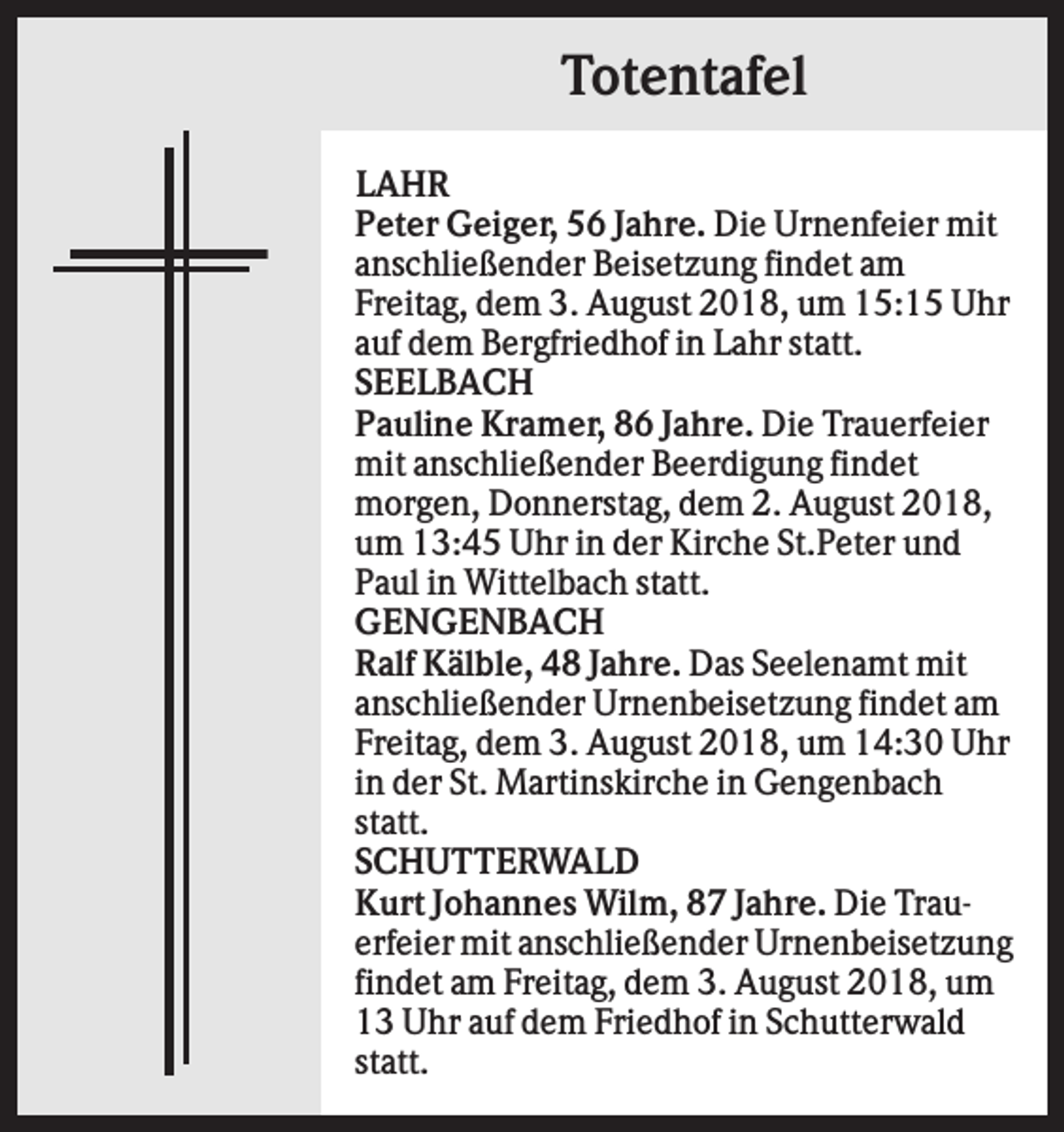 <p>Totentafel<br />LAHR<br />Peter Geiger, 56 Jahre. Die Urnenfeier mit<br />anschließender Beisetzung findet am<br />Freitag, dem 3. August 2018, um 15:15 Uhr<br />auf dem Bergfriedhof in Lahr statt.<br />SEELBACH<br />Pauline Kramer, 86 Jahre. Die Trauerfeier<br />mit anschließender Beerdigung findet<br />morgen, Donnerstag, dem 2. August 2018,<br />um 13:45 Uhr in der Kirche St.Peter und<br />Paul in Wittelbach statt.<br />GENGENBACH<br />Ralf Kälble, 48 Jahre. Das Seelenamt mit<br />anschließender Urnenbeisetzung findet am<br />Freitag, dem 3. August 2018, um 14:30 Uhr<br />in der St. Martinskirche in Gengenbach<br />statt.<br />SCHUTTERWALD<br />Kurt Johannes Wilm, 87 Jahre. Die Trauerfeier mit anschließender Urnenbeisetzung<br />findet am Freitag, dem 3. August 2018, um<br />13 Uhr auf dem Friedhof in Schutterwald<br />statt.</p>