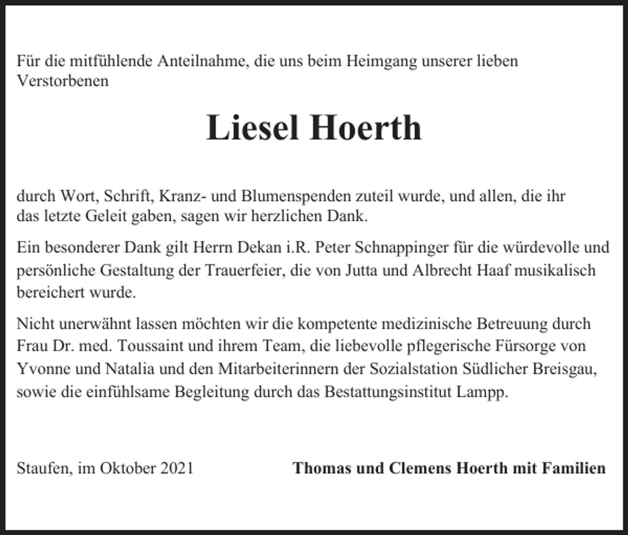 <p>Für die mitfühlende Anteilnahme, die uns beim Heimgang unserer lieben<br />Verstorbenen</p><p>Liesel Hoerth<br />durch Wort, Schrift, Kranz- und Blumenspenden zuteil wurde, und allen, die ihr<br />das letzte Geleit gaben, sagen wir herzlichen Dank.<br />Ein besonderer Dank gilt Herrn Dekan i.R. Peter Schnappinger für die würdevolle und<br />persönliche Gestaltung der Trauerfeier, die von Jutta und Albrecht Haaf musikalisch<br />bereichert wurde.<br />Nicht unerwähnt lassen möchten wir die kompetente medizinische Betreuung durch<br />Frau Dr. med. Toussaint und ihrem Team, die liebevolle pflegerische Fürsorge von<br />Yvonne und Natalia und den Mitarbeiterinnern der Sozialstation Südlicher Breisgau,<br />sowie die einfühlsame Begleitung durch das Bestattungsinstitut Lampp.</p><p>Staufen, im Oktober 2021</p><p>Thomas und Clemens Hoerth mit Familien</p>