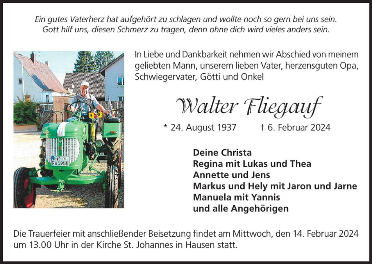 <p>Ein gutes Vaterherz hat aufgehört zu schlagen und wollte noch so gern bei uns sein.<br />Gott hilf uns, diesen Schmerz zu tragen, denn ohne dich wird vieles anders sein.</p><p>In Liebe und Dankbarkeit nehmen wir Abschied von meinem<br />geliebten Mann, unserem lieben Vater, herzensguten Opa,<br />Schwiegervater, Götti und Onkel</p><p>Walter Fliegauf<br />* 24. August 1937</p><p>† 6. Februar 2024</p><p>Deine Christa<br />Regina mit Lukas und Thea<br />Annette und Jens<br />Markus und Hely mit Jaron und Jarne<br />Manuela mit Yannis<br />und alle Angehörigen<br />Die Trauerfeier mit anschließender Beisetzung findet am Mittwoch, den 14. Februar 2024<br />um 13.00 Uhr in der Kirche St. Johannes in Hausen statt.</p>