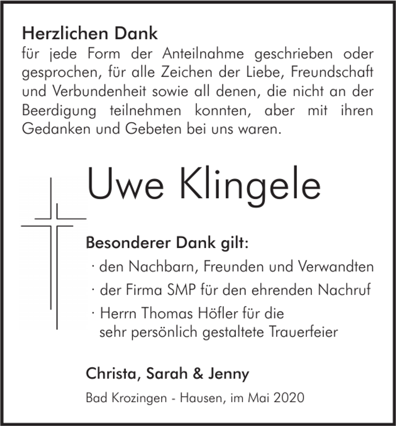 <p>Herzlichen Dank</p><p>für jede Form der Anteilnahme geschrieben oder<br />gesprochen, für alle Zeichen der Liebe, Freundschaft<br />und Verbundenheit sowie all denen, die nicht an der<br />Beerdigung teilnehmen konnten, aber mit ihren<br />Gedanken und Gebeten bei uns waren.</p><p>Uwe Klingele<br />Besonderer Dank gilt:<br />· den Nachbarn, Freunden und Verwandten<br />· der Firma SMP für den ehrenden Nachruf<br />· Herrn Thomas Höfler für die<br />sehr persönlich gestaltete Trauerfeier<br />Christa, Sarah &amp; Jenny<br />Bad Krozingen - Hausen, im Mai 2020</p>